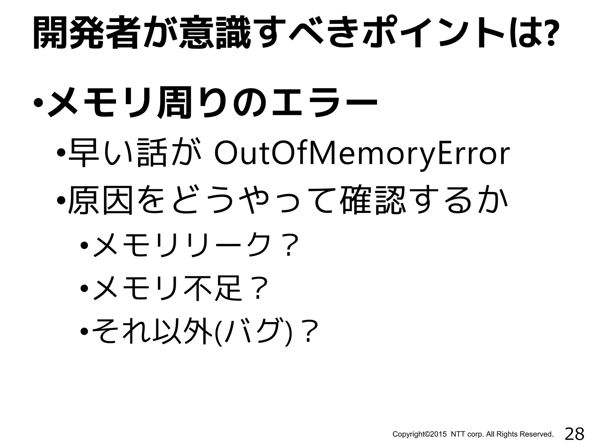 28Copyright©2015 NTT corp. All Rights Reserved.
•メモリ周りのエラー
•早い話が OutOfMemoryError
•原因をどうやって確認するか
•メモリリーク？
•メモリ不足？
•それ以外(バグ)？
開発者が意識すべきポイントは?
 