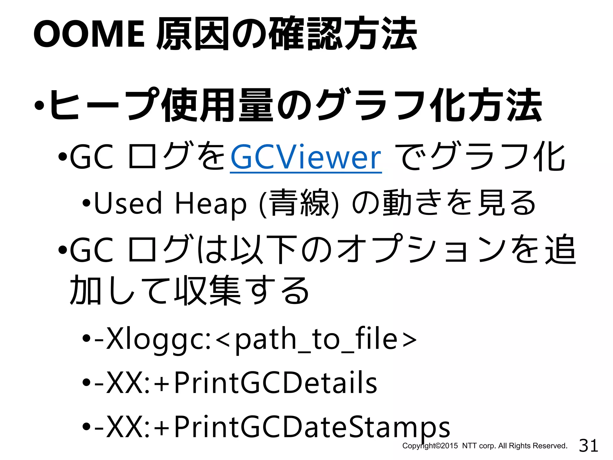 31Copyright©2015 NTT corp. All Rights Reserved.
•ヒープ使用量のグラフ化方法
•GC ログをGCViewer でグラフ化
•Used Heap (青線) の動きを見る
•GC ログは以下のオプションを追
加して収集する
•-Xloggc:<path_to_file>
•-XX:+PrintGCDetails
•-XX:+PrintGCDateStamps
OOME 原因の確認方法
 