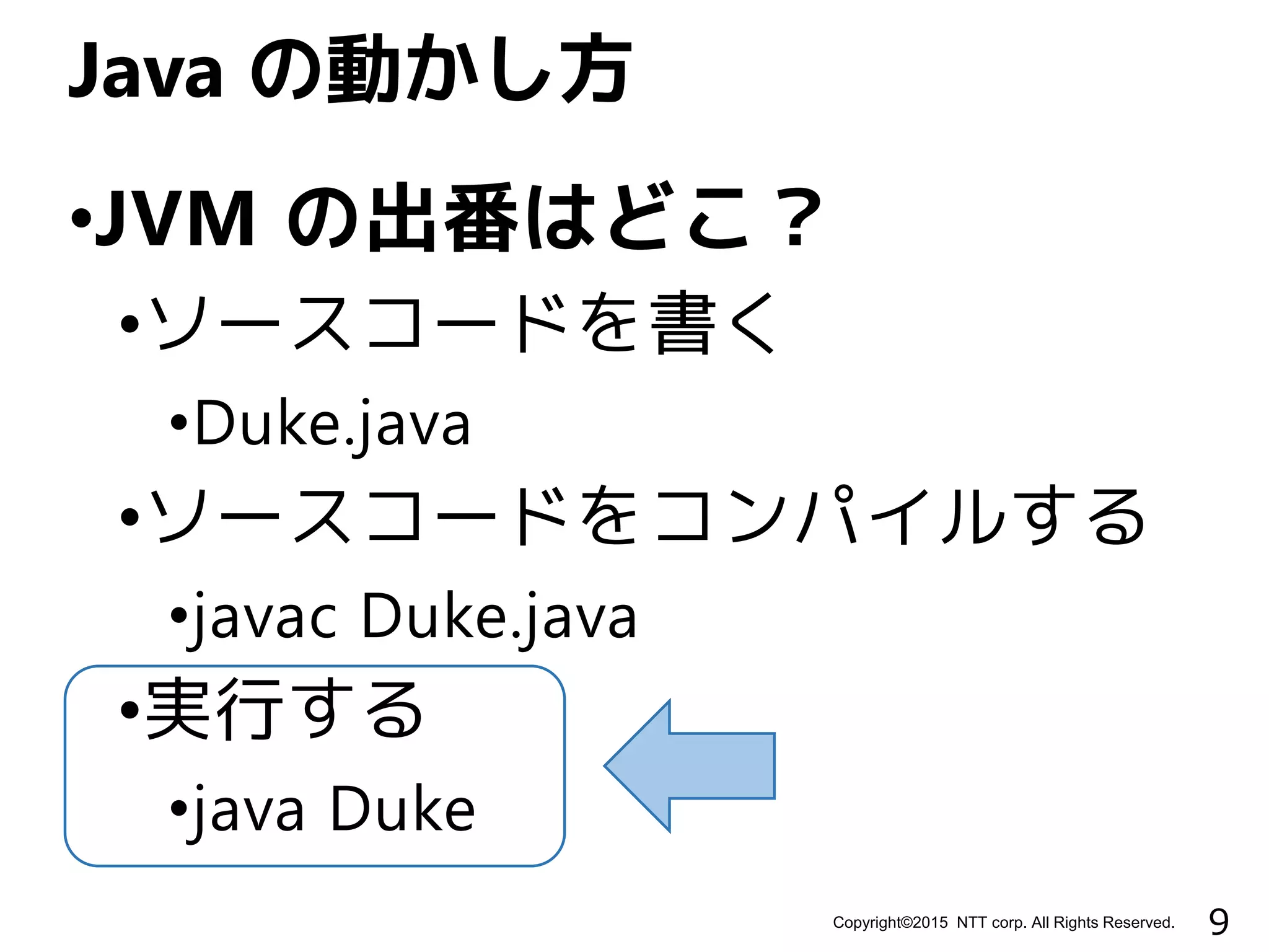 9Copyright©2015 NTT corp. All Rights Reserved.
•JVM の出番はどこ？
•ソースコードを書く
•Duke.java
•ソースコードをコンパイルする
•javac Duke.java
•実行する
•java Duke
Java の動かし方
 