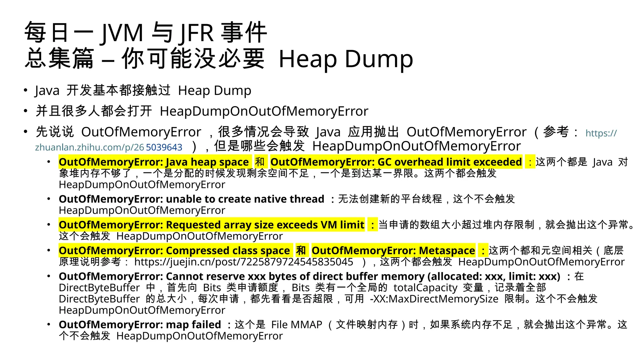 每日一 JVM 与 JFR 事件
总集篇 – 你可能没必要 Heap Dump
• Java 开发基本都接触过 Heap Dump
• 并且很多人都会打开 HeapDumpOnOutOfMemoryError
• 先说说 OutOfMemoryError ，很多情况会导致 Java 应用抛出 OutOfMemoryError （参考： https://
zhuanlan.zhihu.com/p/26 5039643 ），但是哪些会触发 HeapDumpOnOutOfMemoryError
• OutOfMemoryError: Java heap space 和 OutOfMemoryError: GC overhead limit exceeded ：这两个都是 Java 对
象堆内存不够了，一个是分配的时候发现剩余空间不足，一个是到达某一界限。这两个都会触发
HeapDumpOnOutOfMemoryError
• OutOfMemoryError: unable to create native thread ：无法创建新的平台线程，这个不会触发
HeapDumpOnOutOfMemoryError
• OutOfMemoryError: Requested array size exceeds VM limit ：当申请的数组大小超过堆内存限制，就会抛出这个异常。
这个会触发 HeapDumpOnOutOfMemoryError
• OutOfMemoryError: Compressed class space 和 OutOfMemoryError: Metaspace ：这两个都和元空间相关（底层
原理说明参考： https://juejin.cn/post/7225879724545835045 ），这两个都会触发 HeapDumpOnOutOfMemoryError
• OutOfMemoryError: Cannot reserve xxx bytes of direct buffer memory (allocated: xxx, limit: xxx) ：在
DirectByteBuffer 中，首先向 Bits 类申请额度， Bits 类有一个全局的 totalCapacity 变量，记录着全部
DirectByteBuffer 的总大小，每次申请，都先看看是否超限，可用 -XX:MaxDirectMemorySize 限制。这个不会触发
HeapDumpOnOutOfMemoryError
• OutOfMemoryError: map failed ：这个是 File MMAP （文件映射内存）时，如果系统内存不足，就会抛出这个异常。这
个不会触发 HeapDumpOnOutOfMemoryError
 