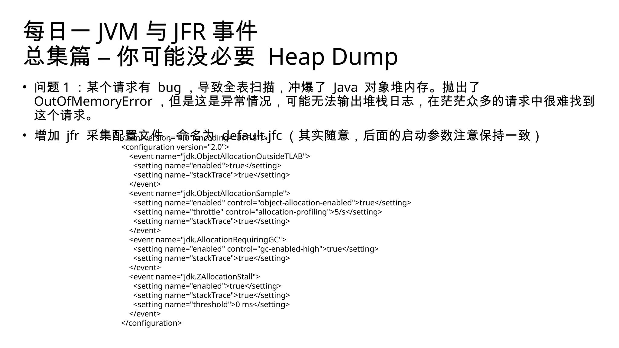 每日一 JVM 与 JFR 事件
总集篇 – 你可能没必要 Heap Dump
• 问题 1 ：某个请求有 bug ，导致全表扫描，冲爆了 Java 对象堆内存。抛出了
OutOfMemoryError ，但是这是异常情况，可能无法输出堆栈日志，在茫茫众多的请求中很难找到
这个请求。
• 增加 jfr 采集配置文件，命名为 default.jfc （其实随意，后面的启动参数注意保持一致）
<?xml version="1.0" encoding="UTF-8"?>
<configuration version="2.0">
<event name="jdk.ObjectAllocationOutsideTLAB">
<setting name="enabled">true</setting>
<setting name="stackTrace">true</setting>
</event>
<event name="jdk.ObjectAllocationSample">
<setting name="enabled" control="object-allocation-enabled">true</setting>
<setting name="throttle" control="allocation-profiling">5/s</setting>
<setting name="stackTrace">true</setting>
</event>
<event name="jdk.AllocationRequiringGC">
<setting name="enabled" control="gc-enabled-high">true</setting>
<setting name="stackTrace">true</setting>
</event>
<event name="jdk.ZAllocationStall">
<setting name="enabled">true</setting>
<setting name="stackTrace">true</setting>
<setting name="threshold">0 ms</setting>
</event>
</configuration>
 