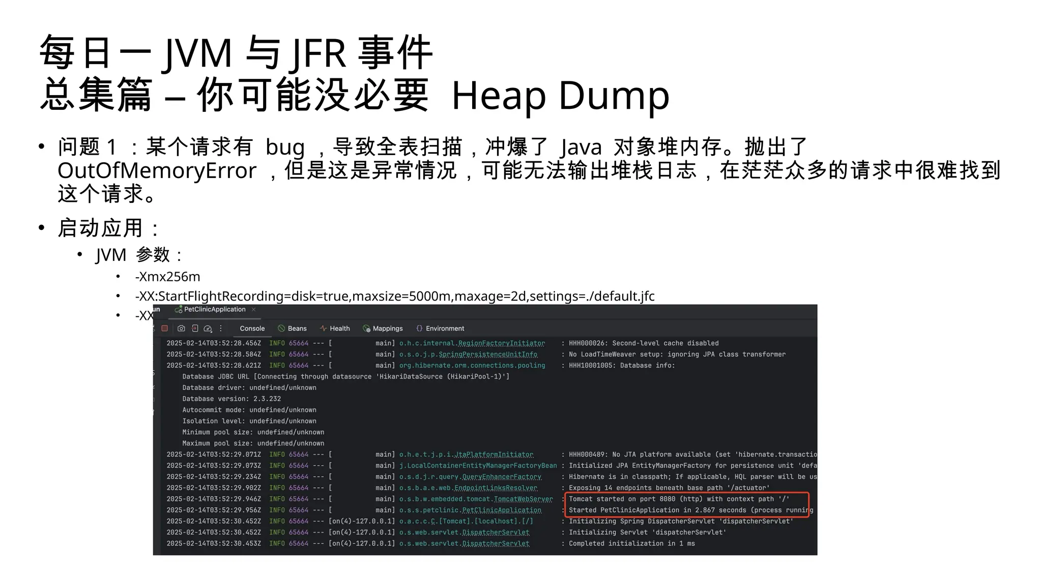 每日一 JVM 与 JFR 事件
总集篇 – 你可能没必要 Heap Dump
• 问题 1 ：某个请求有 bug ，导致全表扫描，冲爆了 Java 对象堆内存。抛出了
OutOfMemoryError ，但是这是异常情况，可能无法输出堆栈日志，在茫茫众多的请求中很难找到
这个请求。
• 启动应用：
• JVM 参数：
• -Xmx256m
• -XX:StartFlightRecording=disk=true,maxsize=5000m,maxage=2d,settings=./default.jfc
• -XX:FlightRecorderOptions=maxchunksize=128m,repository=./,stackdepth=256
 