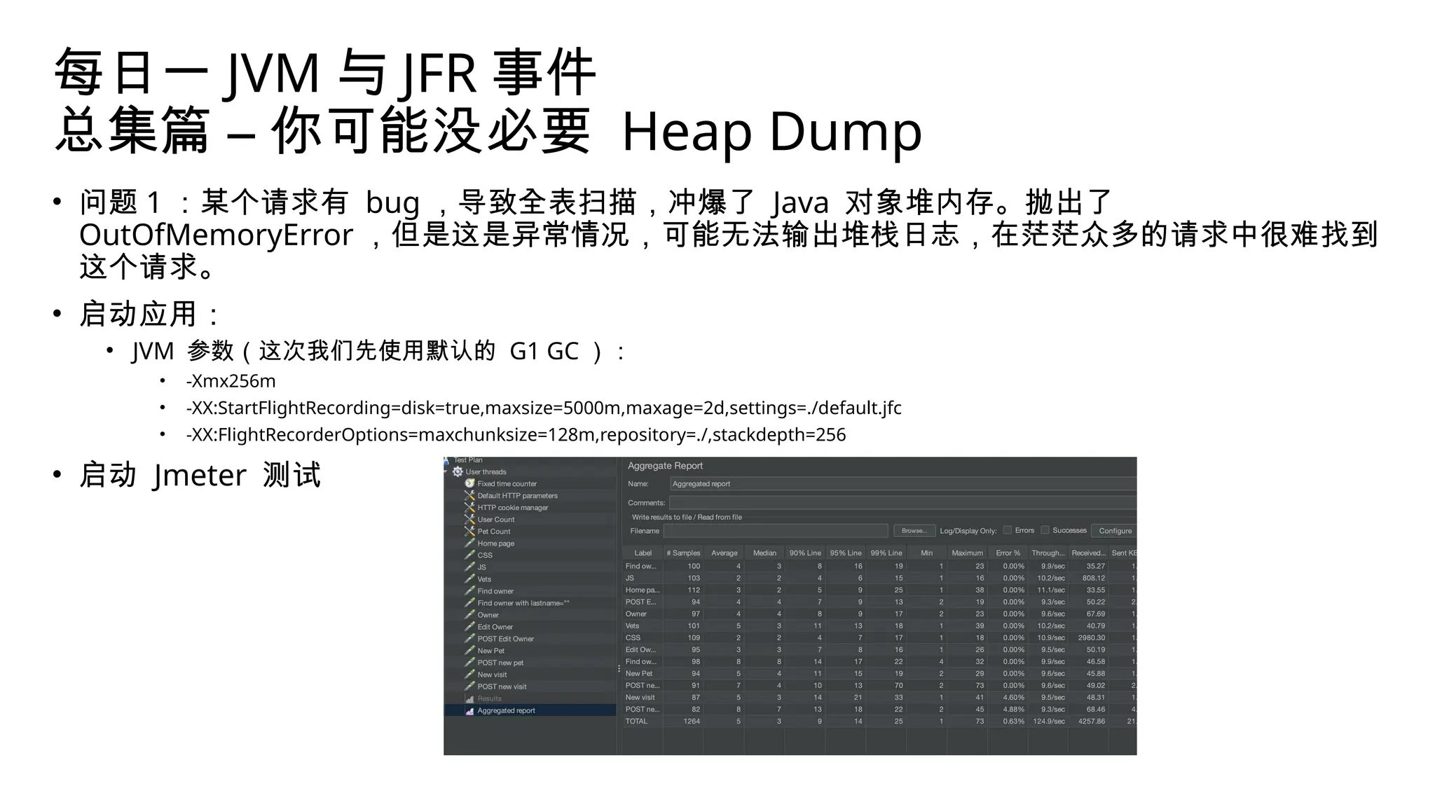 每日一 JVM 与 JFR 事件
总集篇 – 你可能没必要 Heap Dump
• 问题 1 ：某个请求有 bug ，导致全表扫描，冲爆了 Java 对象堆内存。抛出了
OutOfMemoryError ，但是这是异常情况，可能无法输出堆栈日志，在茫茫众多的请求中很难找到
这个请求。
• 启动应用：
• JVM 参数（这次我们先使用默认的 G1 GC ）：
• -Xmx256m
• -XX:StartFlightRecording=disk=true,maxsize=5000m,maxage=2d,settings=./default.jfc
• -XX:FlightRecorderOptions=maxchunksize=128m,repository=./,stackdepth=256
• 启动 Jmeter 测试
 