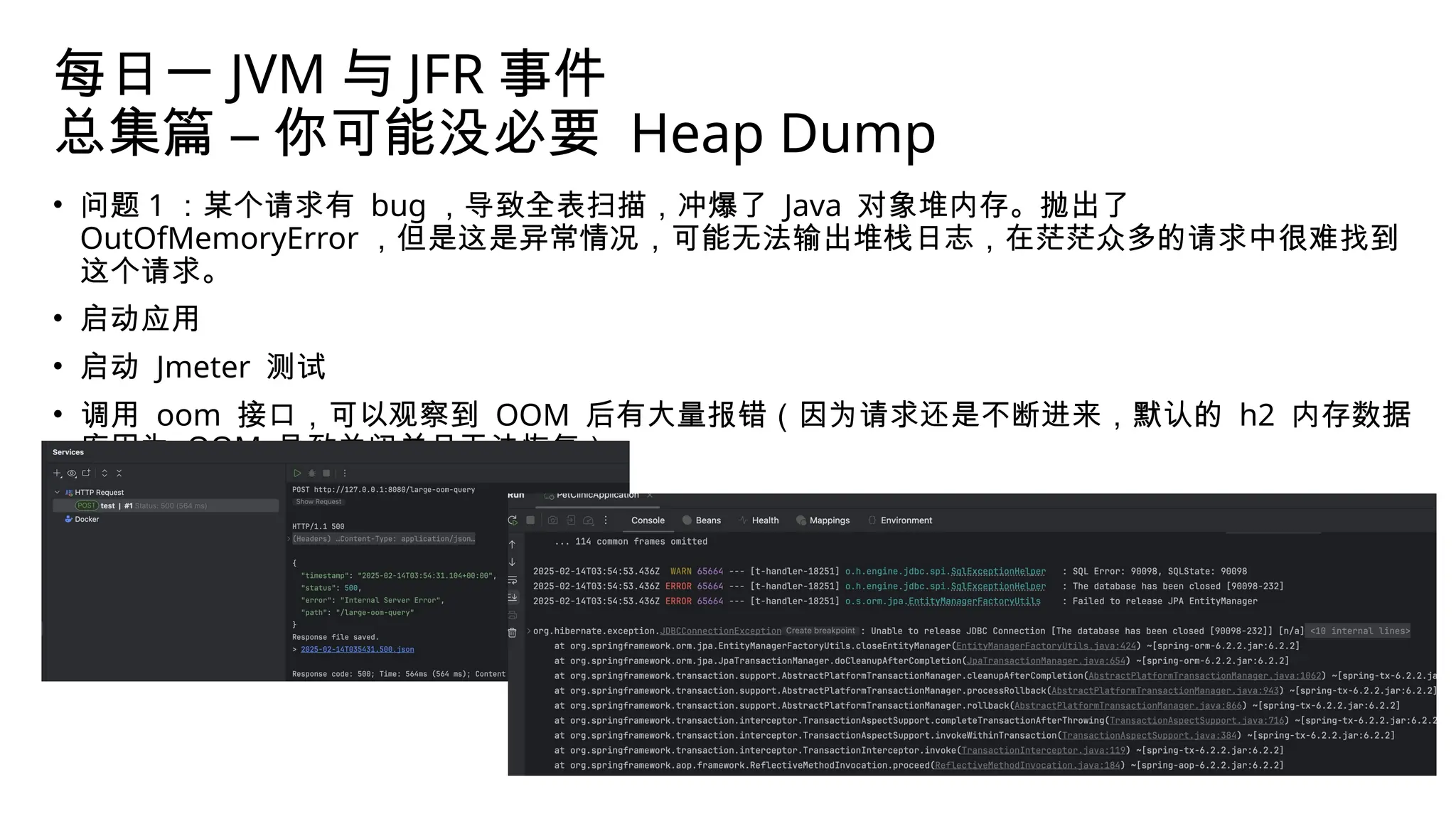 每日一 JVM 与 JFR 事件
总集篇 – 你可能没必要 Heap Dump
• 问题 1 ：某个请求有 bug ，导致全表扫描，冲爆了 Java 对象堆内存。抛出了
OutOfMemoryError ，但是这是异常情况，可能无法输出堆栈日志，在茫茫众多的请求中很难找到
这个请求。
• 启动应用
• 启动 Jmeter 测试
• 调用 oom 接口，可以观察到 OOM 后有大量报错（因为请求还是不断进来，默认的 h2 内存数据
库因为 OOM 导致关闭并且无法恢复）
 