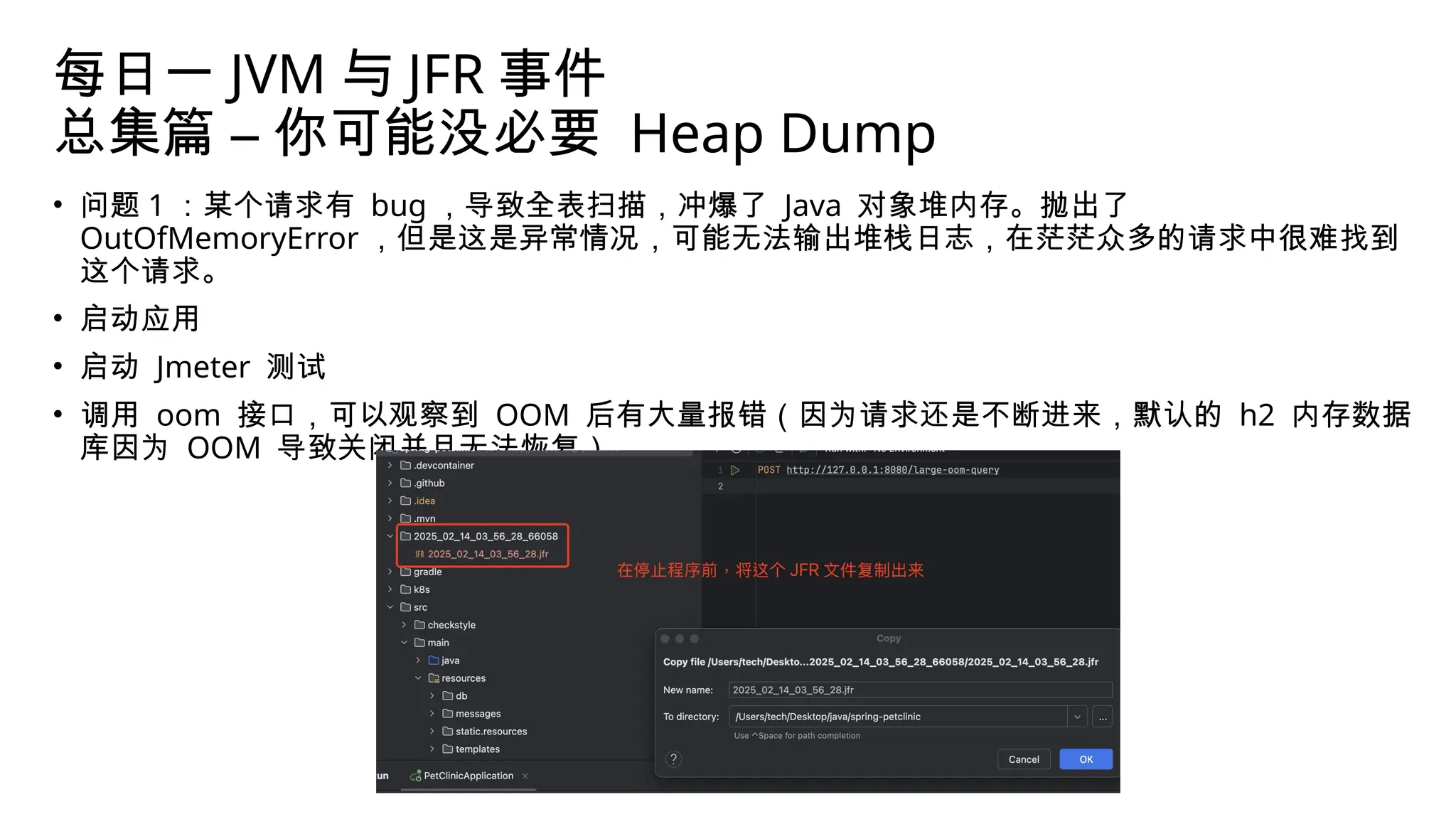 每日一 JVM 与 JFR 事件
总集篇 – 你可能没必要 Heap Dump
• 问题 1 ：某个请求有 bug ，导致全表扫描，冲爆了 Java 对象堆内存。抛出了
OutOfMemoryError ，但是这是异常情况，可能无法输出堆栈日志，在茫茫众多的请求中很难找到
这个请求。
• 启动应用
• 启动 Jmeter 测试
• 调用 oom 接口，可以观察到 OOM 后有大量报错（因为请求还是不断进来，默认的 h2 内存数据
库因为 OOM 导致关闭并且无法恢复）
 