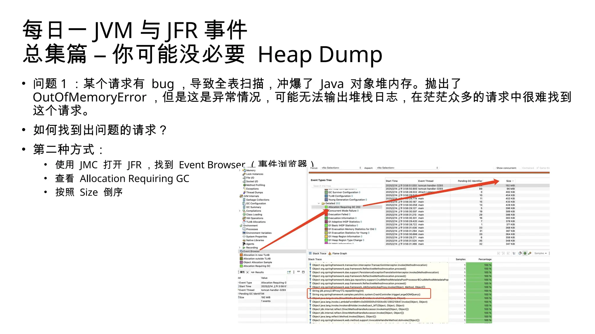 每日一 JVM 与 JFR 事件
总集篇 – 你可能没必要 Heap Dump
• 问题 1 ：某个请求有 bug ，导致全表扫描，冲爆了 Java 对象堆内存。抛出了
OutOfMemoryError ，但是这是异常情况，可能无法输出堆栈日志，在茫茫众多的请求中很难找到
这个请求。
• 如何找到出问题的请求？
• 第二种方式：
• 使用 JMC 打开 JFR ，找到 Event Browser （事件浏览器）
• 查看 Allocation Requiring GC
• 按照 Size 倒序
 