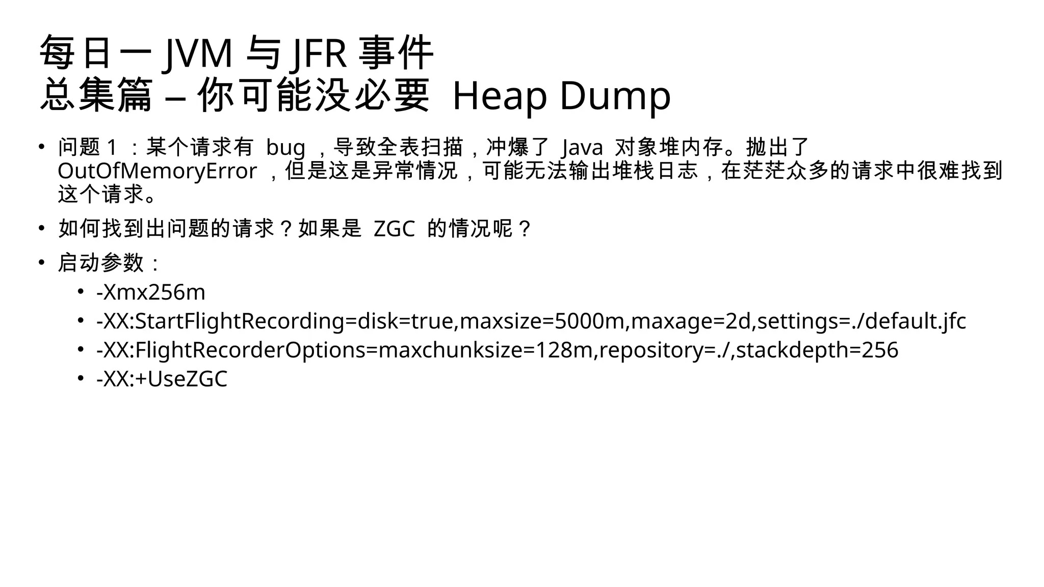 每日一 JVM 与 JFR 事件
总集篇 – 你可能没必要 Heap Dump
• 问题 1 ：某个请求有 bug ，导致全表扫描，冲爆了 Java 对象堆内存。抛出了
OutOfMemoryError ，但是这是异常情况，可能无法输出堆栈日志，在茫茫众多的请求中很难找到
这个请求。
• 如何找到出问题的请求？如果是 ZGC 的情况呢？
• 启动参数：
• -Xmx256m
• -XX:StartFlightRecording=disk=true,maxsize=5000m,maxage=2d,settings=./default.jfc
• -XX:FlightRecorderOptions=maxchunksize=128m,repository=./,stackdepth=256
• -XX:+UseZGC
 