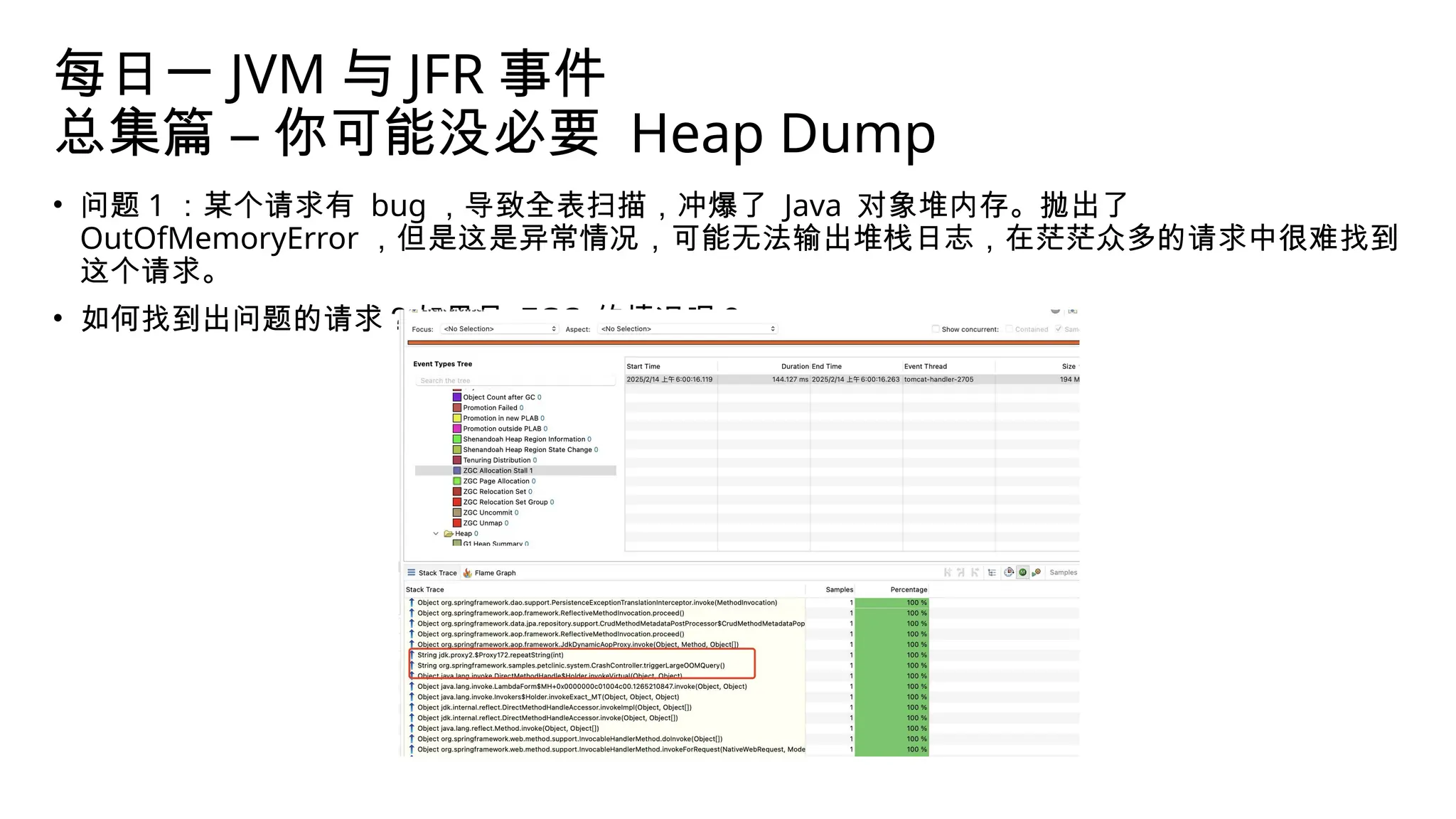 每日一 JVM 与 JFR 事件
总集篇 – 你可能没必要 Heap Dump
• 问题 1 ：某个请求有 bug ，导致全表扫描，冲爆了 Java 对象堆内存。抛出了
OutOfMemoryError ，但是这是异常情况，可能无法输出堆栈日志，在茫茫众多的请求中很难找到
这个请求。
• 如何找到出问题的请求？如果是 ZGC 的情况呢？
 