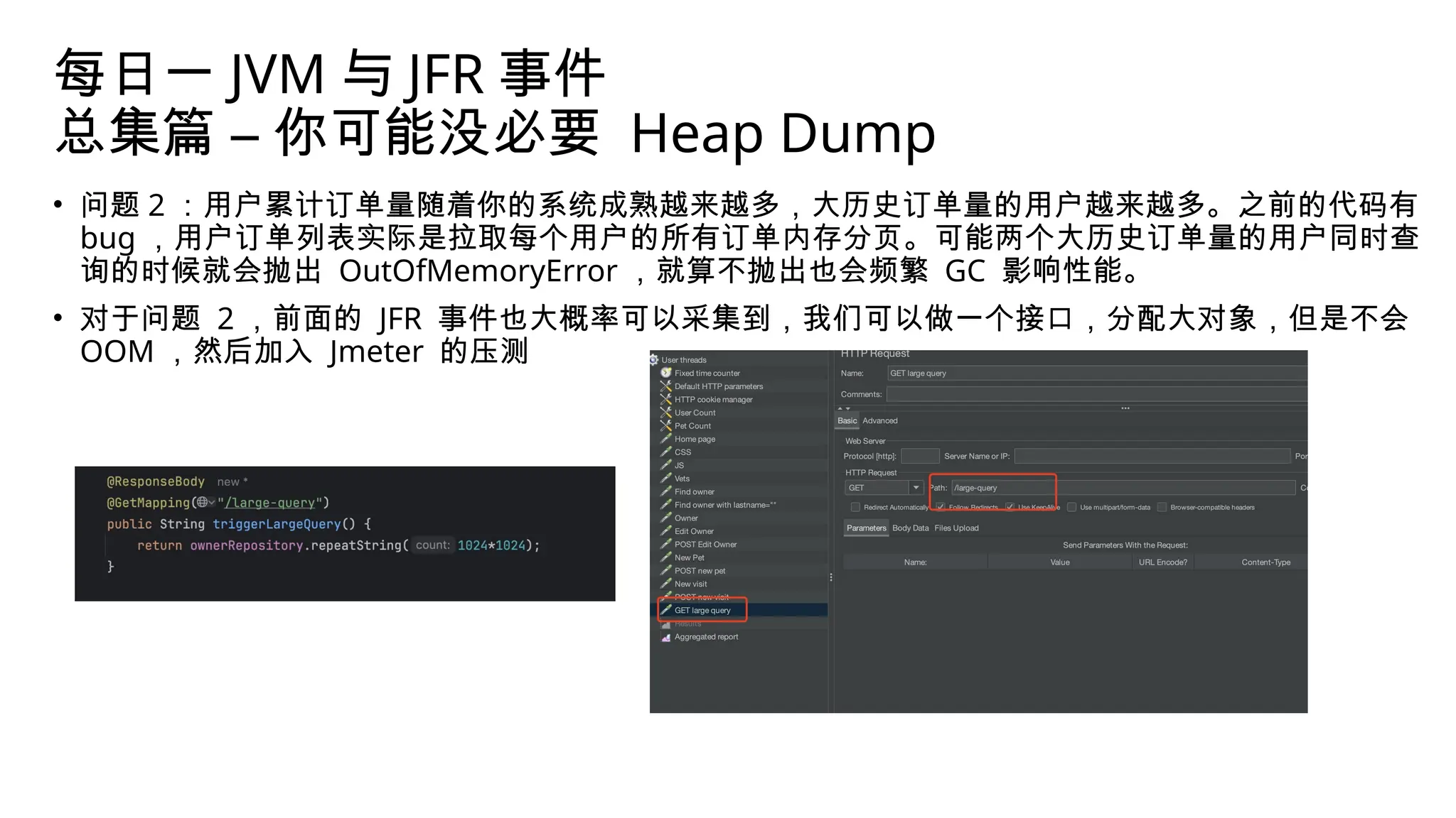 每日一 JVM 与 JFR 事件
总集篇 – 你可能没必要 Heap Dump
• 问题 2 ：用户累计订单量随着你的系统成熟越来越多，大历史订单量的用户越来越多。之前的代码有
bug ，用户订单列表实际是拉取每个用户的所有订单内存分页。可能两个大历史订单量的用户同时查
询的时候就会抛出 OutOfMemoryError ，就算不抛出也会频繁 GC 影响性能。
• 对于问题 2 ，前面的 JFR 事件也大概率可以采集到，我们可以做一个接口，分配大对象，但是不会
OOM ，然后加入 Jmeter 的压测
 