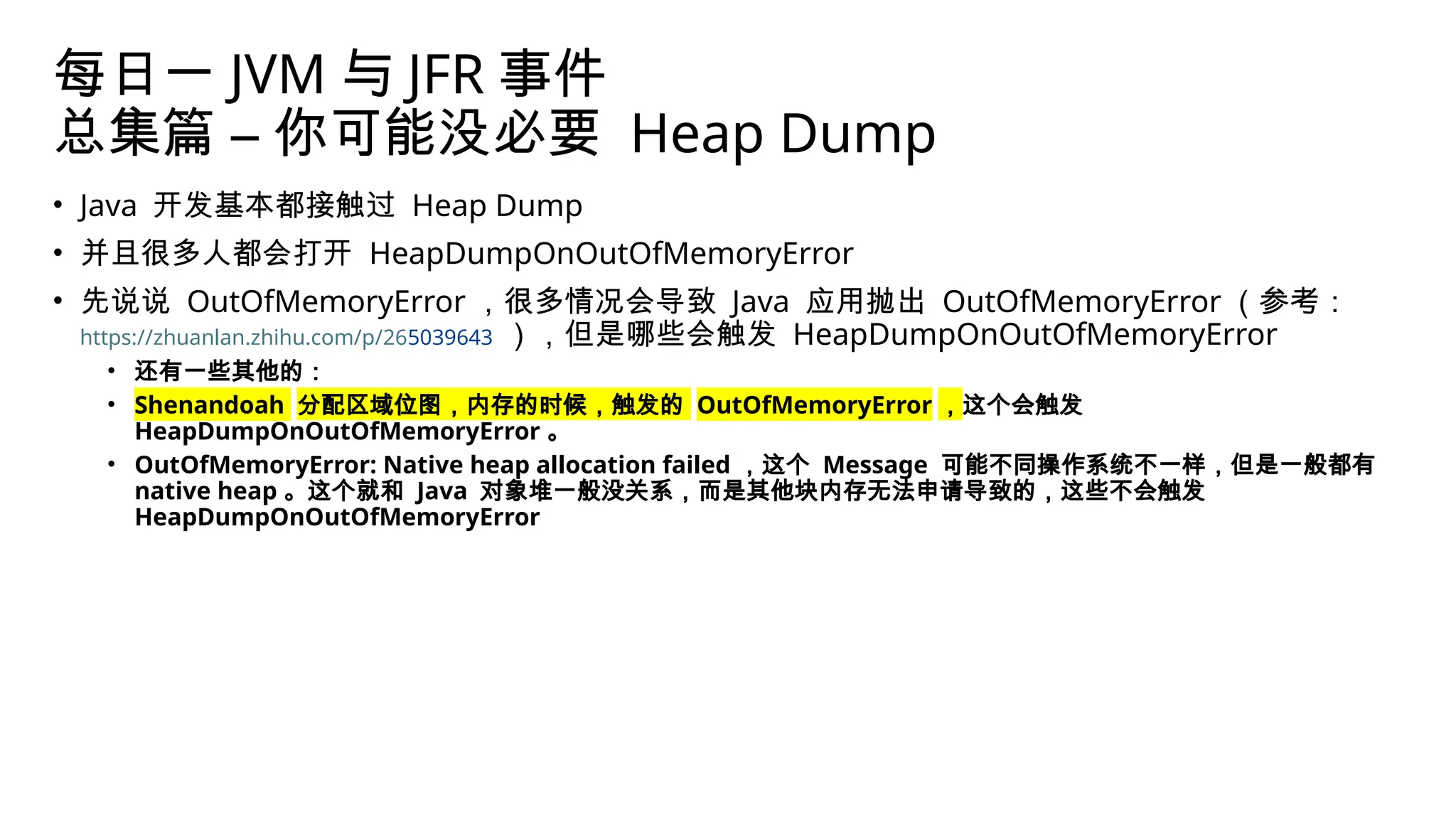 每日一 JVM 与 JFR 事件
总集篇 – 你可能没必要 Heap Dump
• Java 开发基本都接触过 Heap Dump
• 并且很多人都会打开 HeapDumpOnOutOfMemoryError
• 先说说 OutOfMemoryError ，很多情况会导致 Java 应用抛出 OutOfMemoryError （参考：
https://zhuanlan.zhihu.com/p/265039643 ），但是哪些会触发 HeapDumpOnOutOfMemoryError
• 还有一些其他的：
• Shenandoah 分配区域位图，内存的时候，触发的 OutOfMemoryError ，这个会触发
HeapDumpOnOutOfMemoryError 。
• OutOfMemoryError: Native heap allocation failed ，这个 Message 可能不同操作系统不一样，但是一般都有
native heap 。这个就和 Java 对象堆一般没关系，而是其他块内存无法申请导致的，这些不会触发
HeapDumpOnOutOfMemoryError
 