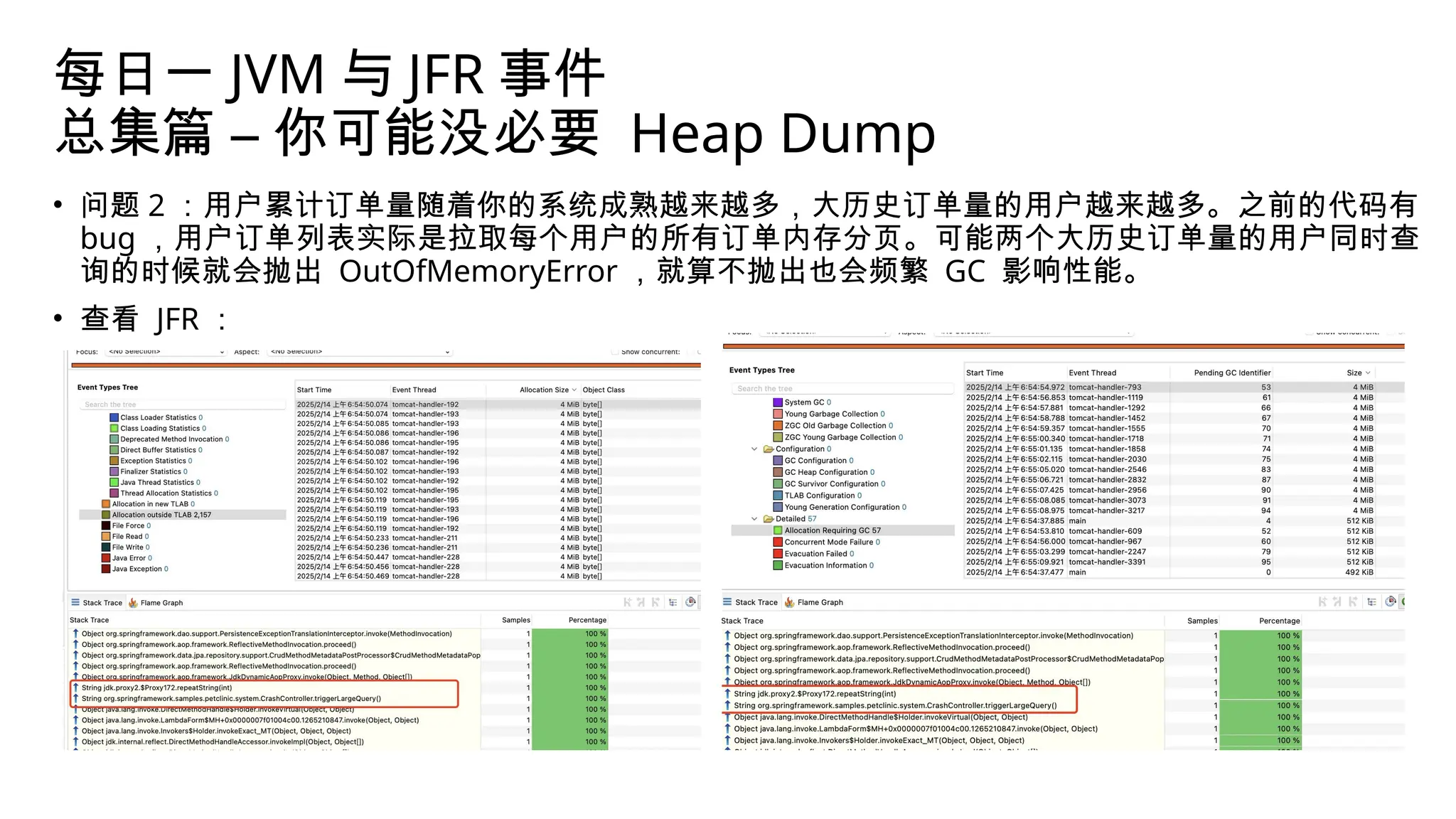 每日一 JVM 与 JFR 事件
总集篇 – 你可能没必要 Heap Dump
• 问题 2 ：用户累计订单量随着你的系统成熟越来越多，大历史订单量的用户越来越多。之前的代码有
bug ，用户订单列表实际是拉取每个用户的所有订单内存分页。可能两个大历史订单量的用户同时查
询的时候就会抛出 OutOfMemoryError ，就算不抛出也会频繁 GC 影响性能。
• 查看 JFR ：
 