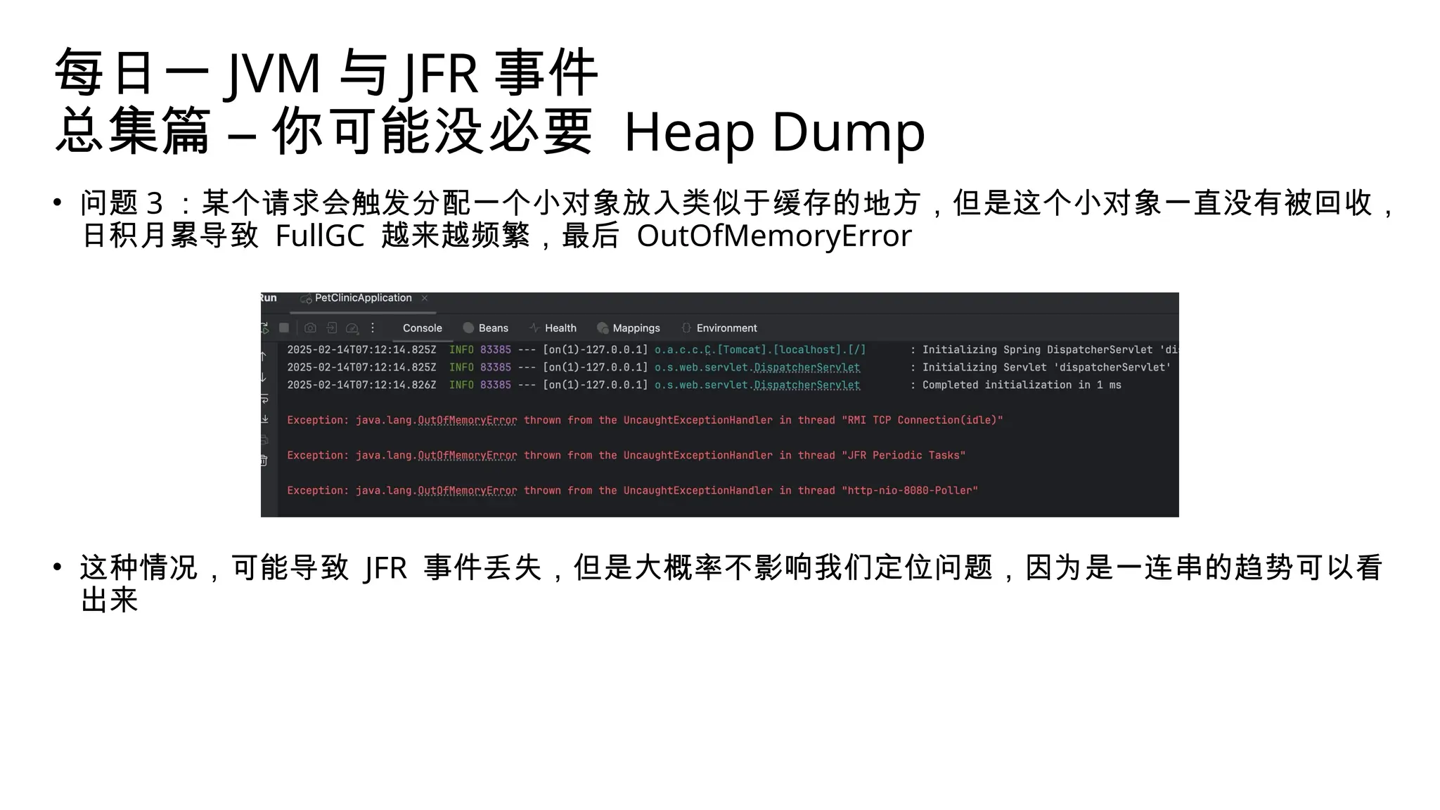 每日一 JVM 与 JFR 事件
总集篇 – 你可能没必要 Heap Dump
• 问题 3 ：某个请求会触发分配一个小对象放入类似于缓存的地方，但是这个小对象一直没有被回收，
日积月累导致 FullGC 越来越频繁，最后 OutOfMemoryError
• 这种情况，可能导致 JFR 事件丢失，但是大概率不影响我们定位问题，因为是一连串的趋势可以看
出来
 