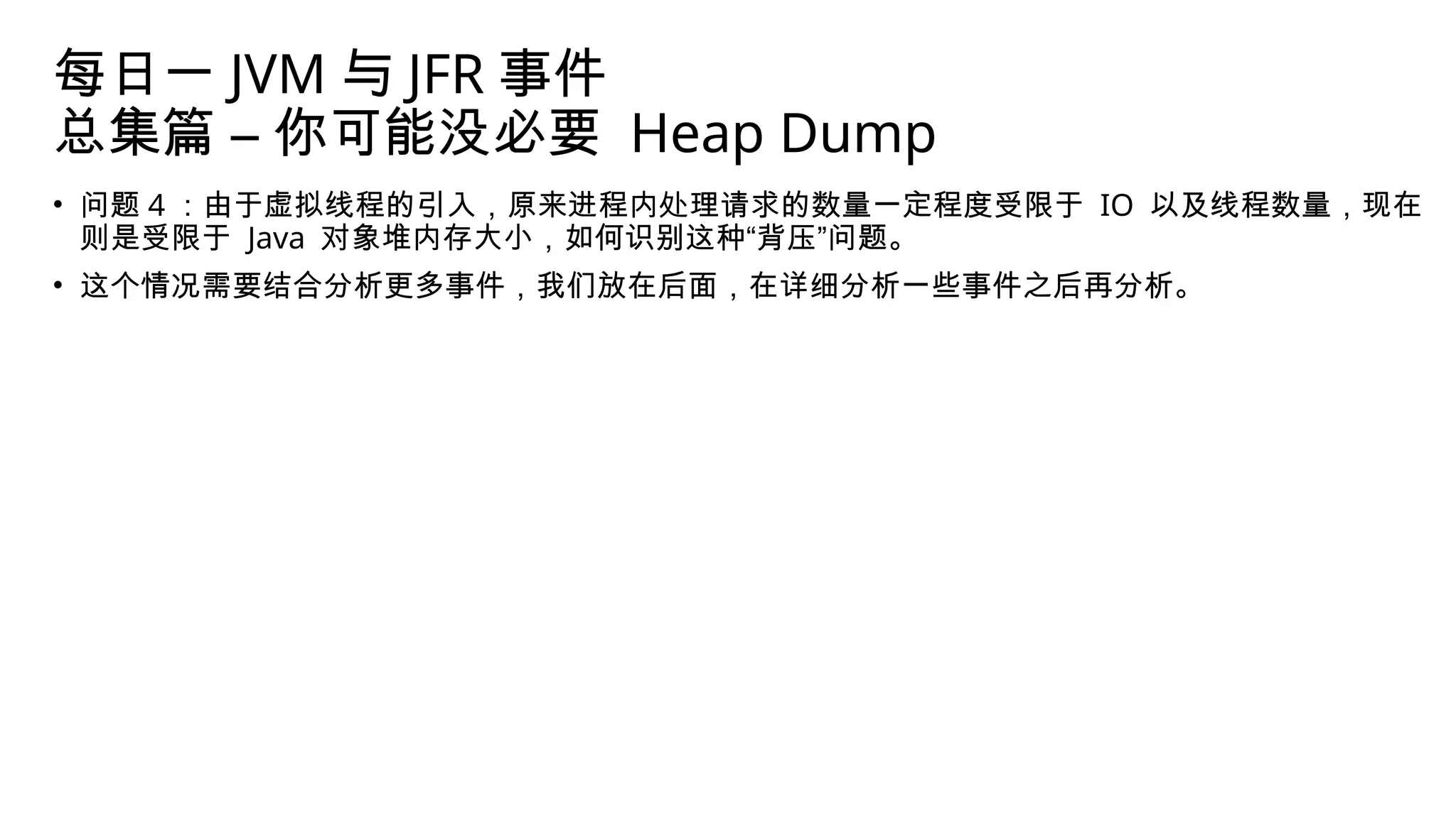 每日一 JVM 与 JFR 事件
总集篇 – 你可能没必要 Heap Dump
• 问题 4 ：由于虚拟线程的引入，原来进程内处理请求的数量一定程度受限于 IO 以及线程数量，现在
则是受限于 Java 对象堆内存大小，如何识别这种“背压”问题。
• 这个情况需要结合分析更多事件，我们放在后面，在详细分析一些事件之后再分析。
 