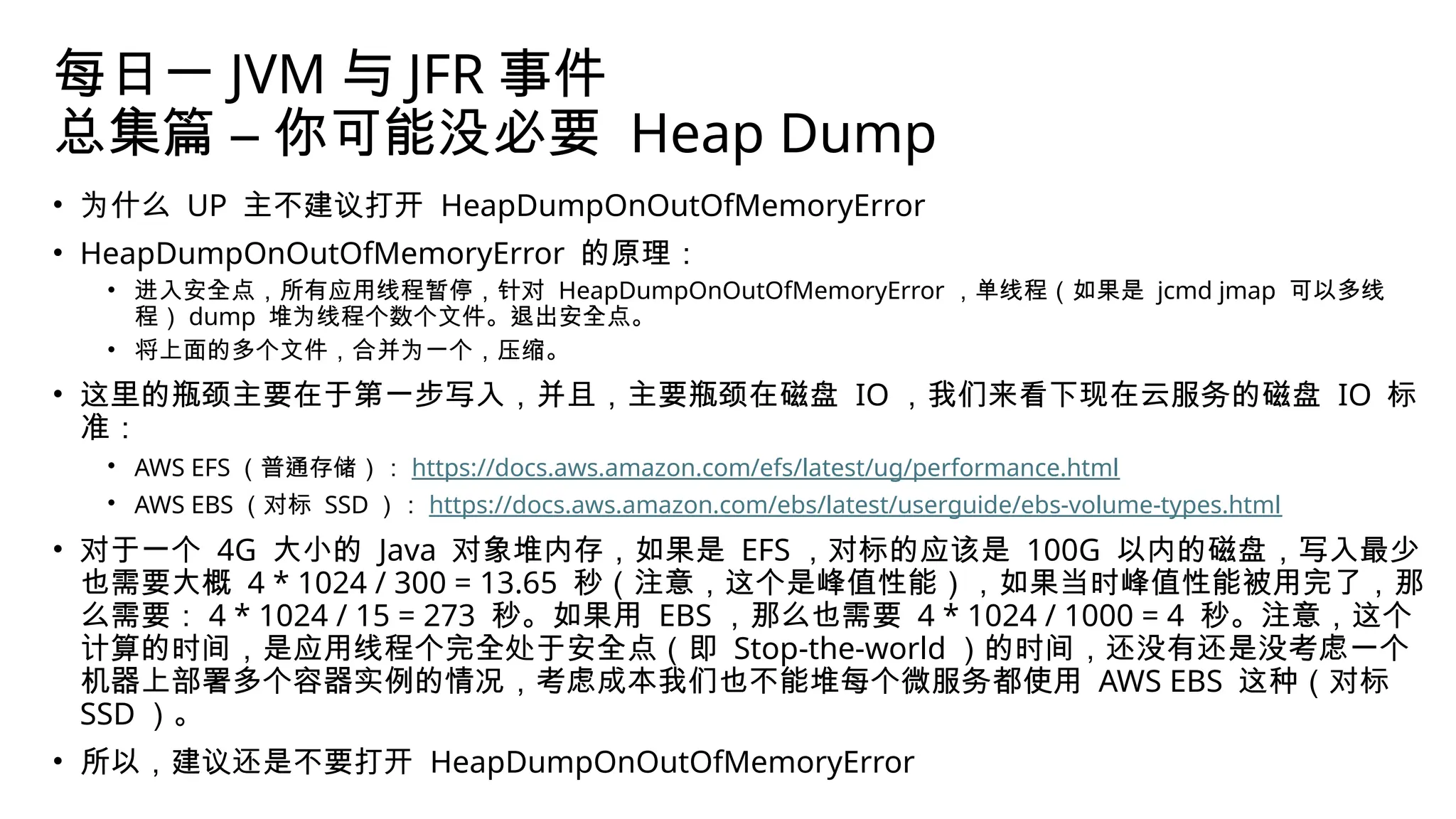 每日一 JVM 与 JFR 事件
总集篇 – 你可能没必要 Heap Dump
• 为什么 UP 主不建议打开 HeapDumpOnOutOfMemoryError
• HeapDumpOnOutOfMemoryError 的原理：
• 进入安全点，所有应用线程暂停，针对 HeapDumpOnOutOfMemoryError ，单线程（如果是 jcmd jmap 可以多线
程） dump 堆为线程个数个文件。退出安全点。
• 将上面的多个文件，合并为一个，压缩。
• 这里的瓶颈主要在于第一步写入，并且，主要瓶颈在磁盘 IO ，我们来看下现在云服务的磁盘 IO 标
准：
• AWS EFS （普通存储）： https://docs.aws.amazon.com/efs/latest/ug/performance.html
• AWS EBS （对标 SSD ）： https://docs.aws.amazon.com/ebs/latest/userguide/ebs-volume-types.html
• 对于一个 4G 大小的 Java 对象堆内存，如果是 EFS ，对标的应该是 100G 以内的磁盘，写入最少
也需要大概 4 * 1024 / 300 = 13.65 秒（注意，这个是峰值性能），如果当时峰值性能被用完了，那
么需要： 4 * 1024 / 15 = 273 秒。如果用 EBS ，那么也需要 4 * 1024 / 1000 = 4 秒。注意，这个
计算的时间，是应用线程个完全处于安全点（即 Stop-the-world ）的时间，还没有还是没考虑一个
机器上部署多个容器实例的情况，考虑成本我们也不能堆每个微服务都使用 AWS EBS 这种（对标
SSD ）。
• 所以，建议还是不要打开 HeapDumpOnOutOfMemoryError
 