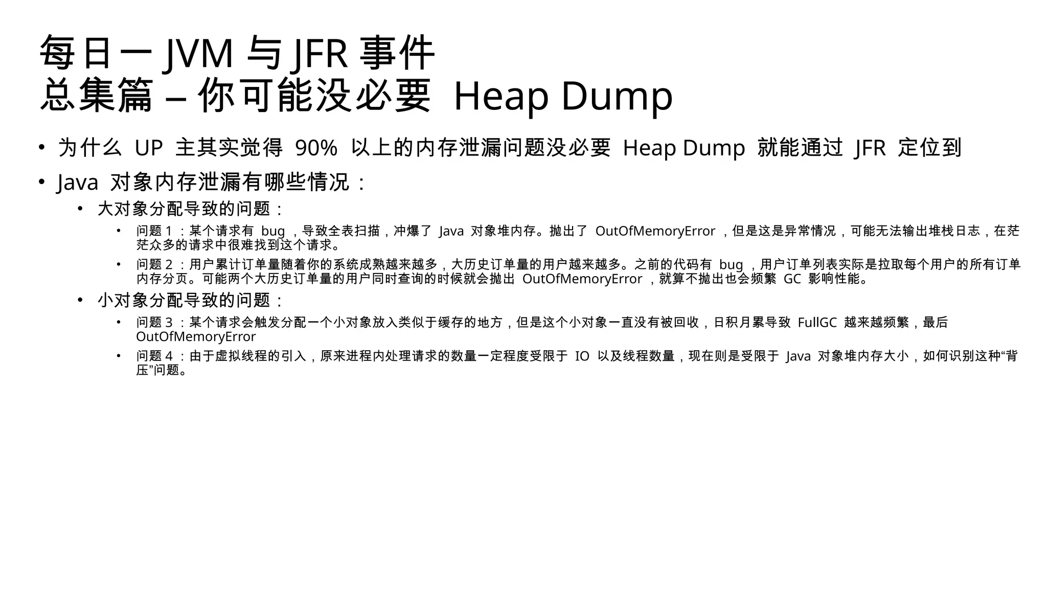 每日一 JVM 与 JFR 事件
总集篇 – 你可能没必要 Heap Dump
• 为什么 UP 主其实觉得 90% 以上的内存泄漏问题没必要 Heap Dump 就能通过 JFR 定位到
• Java 对象内存泄漏有哪些情况：
• 大对象分配导致的问题：
• 问题 1 ：某个请求有 bug ，导致全表扫描，冲爆了 Java 对象堆内存。抛出了 OutOfMemoryError ，但是这是异常情况，可能无法输出堆栈日志，在茫
茫众多的请求中很难找到这个请求。
• 问题 2 ：用户累计订单量随着你的系统成熟越来越多，大历史订单量的用户越来越多。之前的代码有 bug ，用户订单列表实际是拉取每个用户的所有订单
内存分页。可能两个大历史订单量的用户同时查询的时候就会抛出 OutOfMemoryError ，就算不抛出也会频繁 GC 影响性能。
• 小对象分配导致的问题：
• 问题 3 ：某个请求会触发分配一个小对象放入类似于缓存的地方，但是这个小对象一直没有被回收，日积月累导致 FullGC 越来越频繁，最后
OutOfMemoryError
• 问题 4 ：由于虚拟线程的引入，原来进程内处理请求的数量一定程度受限于 IO 以及线程数量，现在则是受限于 Java 对象堆内存大小，如何识别这种“背
压”问题。
 