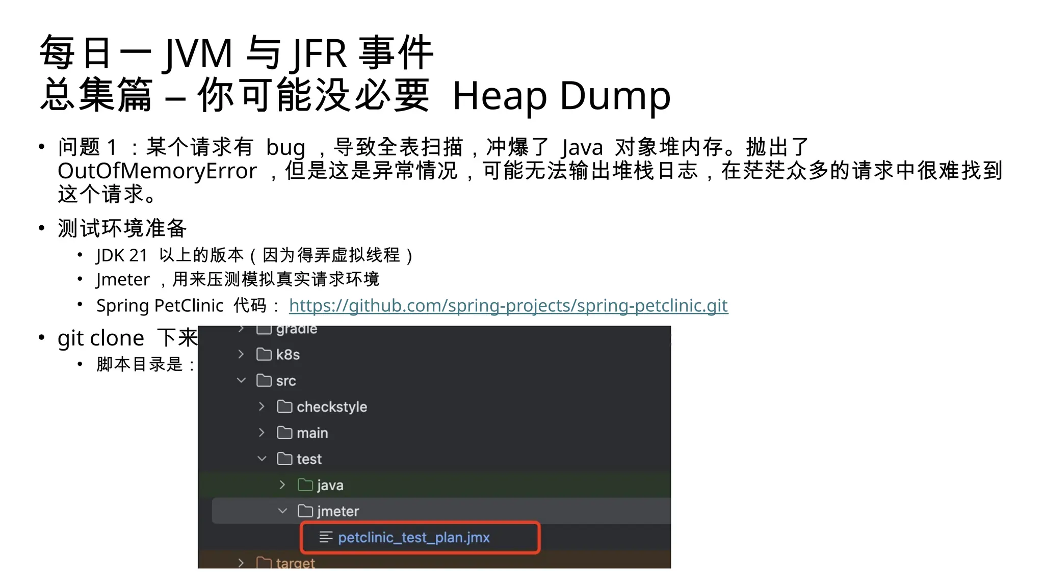 每日一 JVM 与 JFR 事件
总集篇 – 你可能没必要 Heap Dump
• 问题 1 ：某个请求有 bug ，导致全表扫描，冲爆了 Java 对象堆内存。抛出了
OutOfMemoryError ，但是这是异常情况，可能无法输出堆栈日志，在茫茫众多的请求中很难找到
这个请求。
• 测试环境准备
• JDK 21 以上的版本（因为得弄虚拟线程）
• Jmeter ，用来压测模拟真实请求环境
• Spring PetClinic 代码： https://github.com/spring-projects/spring-petclinic.git
• git clone 下来代码之后，先用 Jmeter 将其中的测试脚本打开：
• 脚本目录是：
 