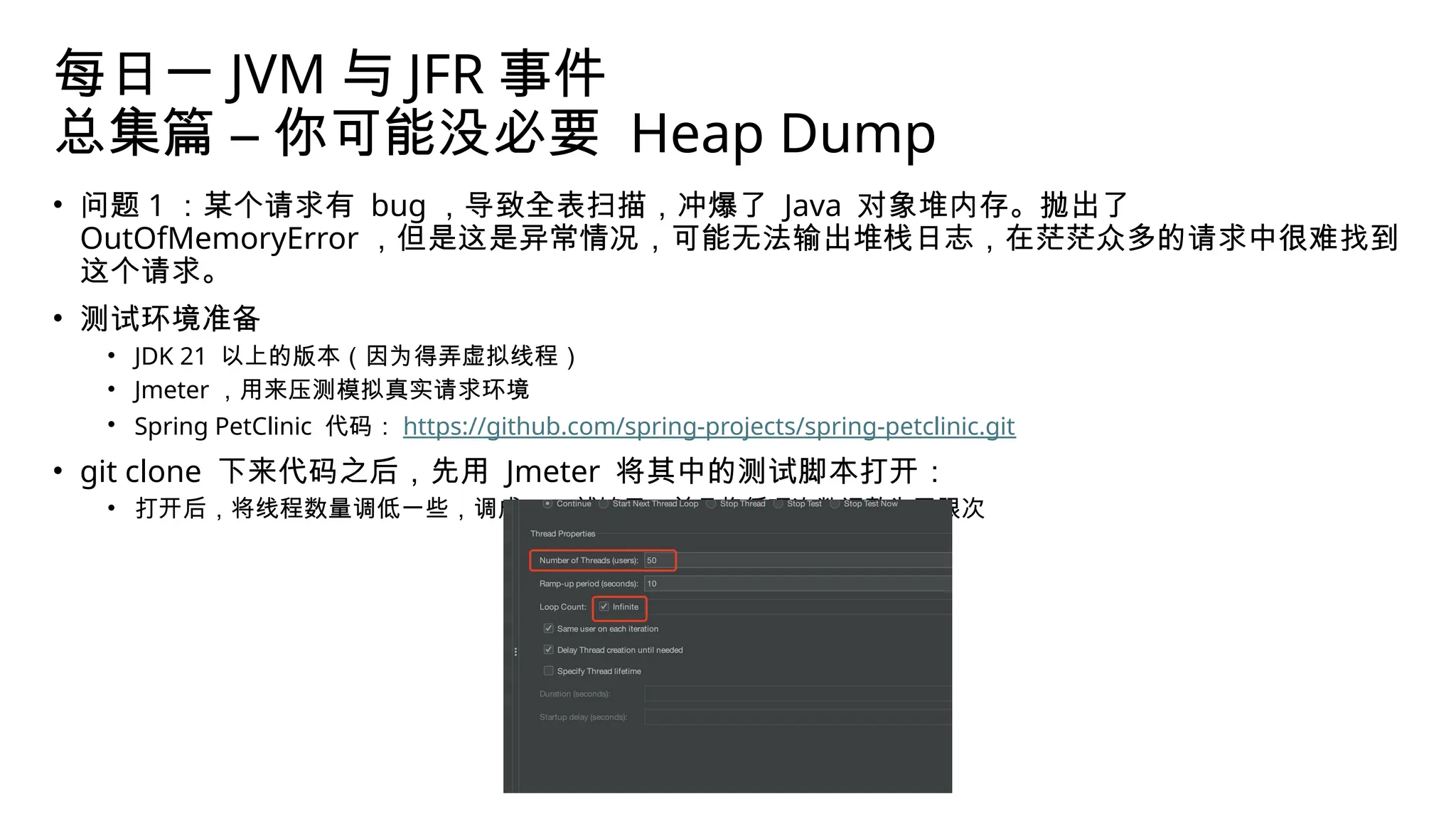 每日一 JVM 与 JFR 事件
总集篇 – 你可能没必要 Heap Dump
• 问题 1 ：某个请求有 bug ，导致全表扫描，冲爆了 Java 对象堆内存。抛出了
OutOfMemoryError ，但是这是异常情况，可能无法输出堆栈日志，在茫茫众多的请求中很难找到
这个请求。
• 测试环境准备
• JDK 21 以上的版本（因为得弄虚拟线程）
• Jmeter ，用来压测模拟真实请求环境
• Spring PetClinic 代码： https://github.com/spring-projects/spring-petclinic.git
• git clone 下来代码之后，先用 Jmeter 将其中的测试脚本打开：
• 打开后，将线程数量调低一些，调成 50 就够了，并且将循环次数调整为无限次
 