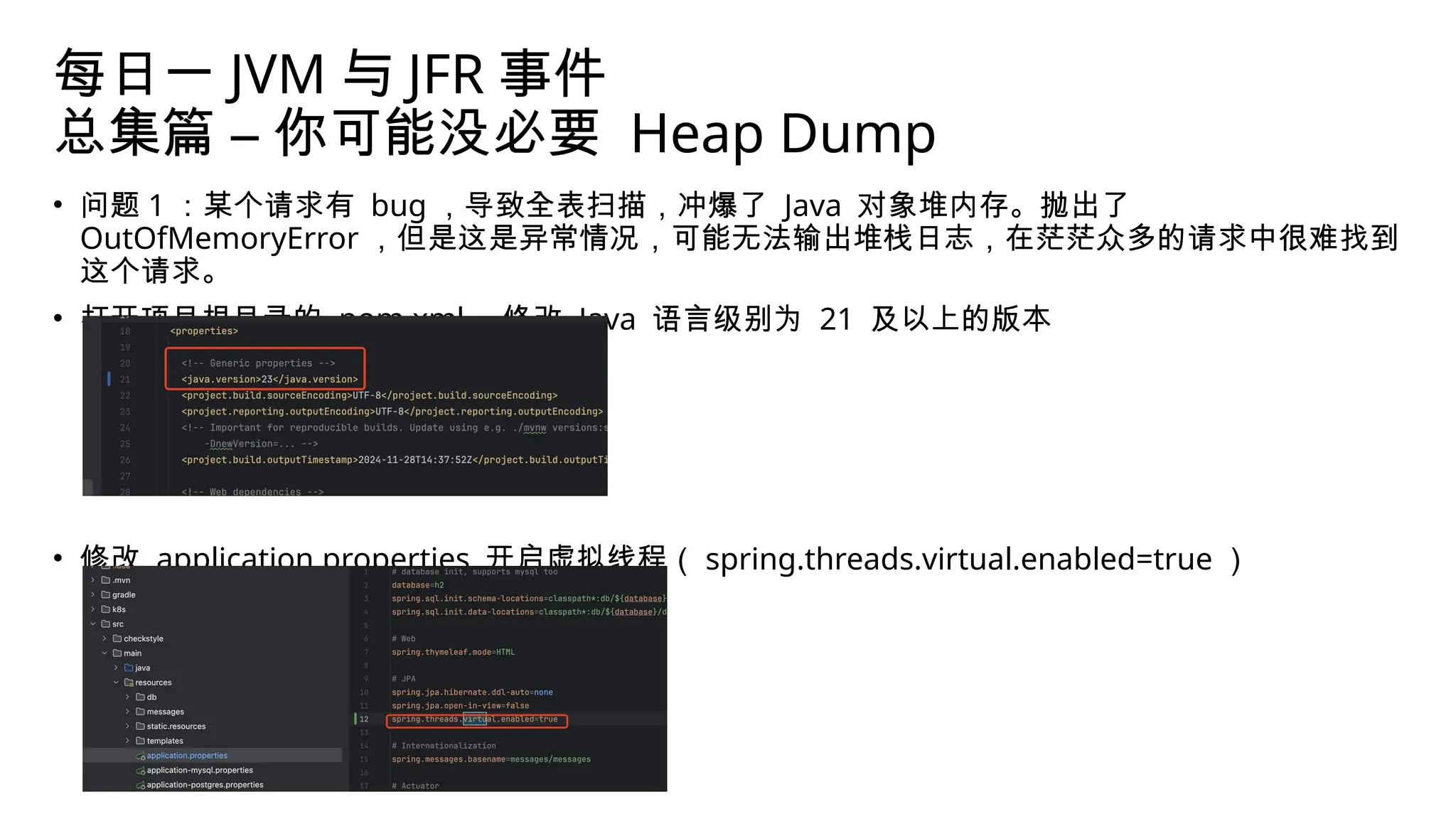 每日一 JVM 与 JFR 事件
总集篇 – 你可能没必要 Heap Dump
• 问题 1 ：某个请求有 bug ，导致全表扫描，冲爆了 Java 对象堆内存。抛出了
OutOfMemoryError ，但是这是异常情况，可能无法输出堆栈日志，在茫茫众多的请求中很难找到
这个请求。
• 打开项目根目录的 pom.xml ，修改 Java 语言级别为 21 及以上的版本
• 修改 application.properties 开启虚拟线程（ spring.threads.virtual.enabled=true ）
 