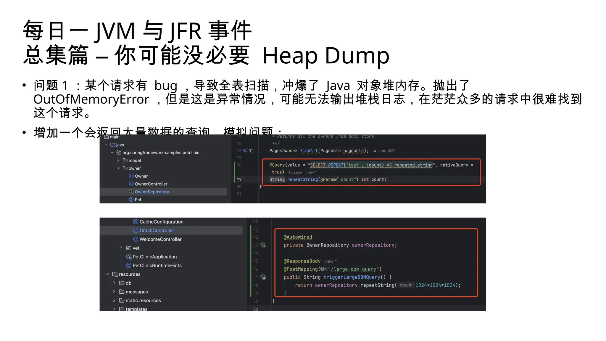 每日一 JVM 与 JFR 事件
总集篇 – 你可能没必要 Heap Dump
• 问题 1 ：某个请求有 bug ，导致全表扫描，冲爆了 Java 对象堆内存。抛出了
OutOfMemoryError ，但是这是异常情况，可能无法输出堆栈日志，在茫茫众多的请求中很难找到
这个请求。
• 增加一个会返回大量数据的查询，模拟问题：
 