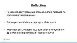 Reflection
• Позволяет доступаться до классов, полей, методов по
имени из Java программы
• Реализуется в JVM через доступ в Meta space
• Ключевая возможность Java для многих популярных
фреймворков и реализаций языков на JVM
38
 