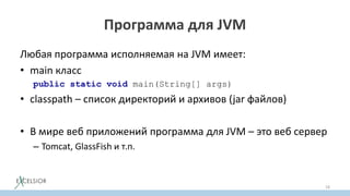 Программа для JVM
Любая программа исполняемая на JVM имеет:
• main класс
public static void main(String[] args)
• сlasspath – список директорий и архивов (jar файлов)
• В мире веб приложений программа для JVM – это веб сервер
– Tomcat, GlassFish и т.п.
18
 