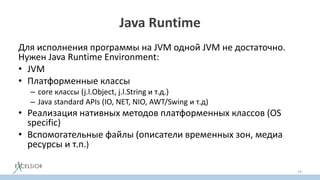Java Runtime
Для исполнения программы на JVM одной JVM не достаточно.
Нужен Java Runtime Environment:
• JVM
• Платформенные классы
– core классы (j.l.Object, j.l.String и т.д.)
– Java standard APIs (IO, NET, NIO, AWT/Swing и т.д)
• Реализация нативных методов платформенных классов (OS
specific)
• Вспомогательные файлы (описатели временных зон, медиа
ресурсы и т.п.)
19
 