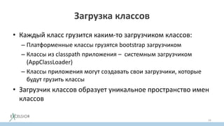 Загрузка классов
• Каждый класс грузится каким-то загрузчиком классов:
– Платформенные классы грузятся bootstrap загрузчиком
– Классы из classpath приложения – системным загрузчиком
(AppClassLoader)
– Классы приложения могут создавать свои загрузчики, которые
будут грузить классы
• Загрузчик классов образует уникальное пространство имен
классов
24
 