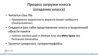 Процесс загрузки класса
(создание класса)
• Читается class file
– Проверяется корректность формата (может выбросить
ClassFormatError)
• Создается ран-тайм представление класса в выделенной
области памяти
– runtime constant pool in Method Area aka Meta Space aka
Permanent Generation
• Грузятся суперкласс, суперинтерфейсы
26
 