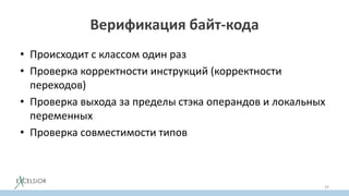 Верификация байт-кода
• Происходит с классом один раз
• Проверка корректности инструкций (корректности
переходов)
• Проверка выхода за пределы стэка операндов и локальных
переменных
• Проверка совместимости типов
29
 