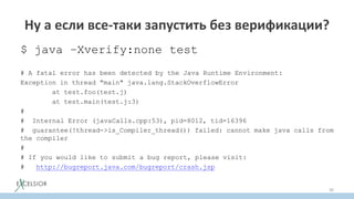 Ну а если все-таки запустить без верификации?
$ java –Xverify:none test
# A fatal error has been detected by the Java Runtime Environment:
Exception in thread "main" java.lang.StackOverflowError
at test.foo(test.j)
at test.main(test.j:3)
#
# Internal Error (javaCalls.cpp:53), pid=8012, tid=16396
# guarantee(!thread->is_Compiler_thread()) failed: cannot make java calls from
the compiler
#
# If you would like to submit a bug report, please visit:
# http://bugreport.java.com/bugreport/crash.jsp
30
 