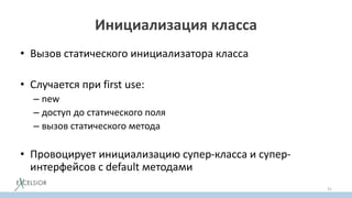 Инициализация класса
• Вызов статического инициализатора класса
• Случается при first use:
– new
– доступ до статического поля
– вызов статического метода
• Провоцирует инициализацию супер-класса и супер-
интерфейсов с default методами
31
 