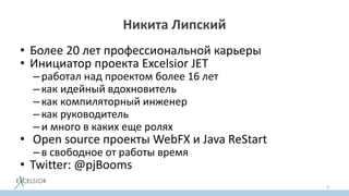 Никита Липский
• Более 20 лет профессиональной карьеры
• Инициатор проекта Excelsior JET
–работал над проектом более 16 лет
–как идейный вдохновитель
–как компиляторный инженер
–как руководитель
–и много в каких еще ролях
• Open source проекты WebFX и Java ReStart
–в свободное от работы время
• Twitter: @pjBooms
4
 