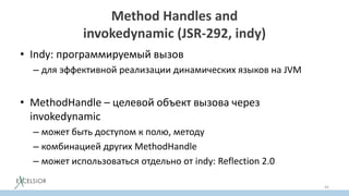 Method Handles and
invokedynamic (JSR-292, indy)
• Indy: программируемый вызов
– для эффективной реализации динамических языков на JVM
• MethodHandle – целевой объект вызова через
invokedynamic
– может быть доступом к полю, методу
– комбинацией других MethodHandle
– может использоваться отдельно от indy: Reflection 2.0
42
 