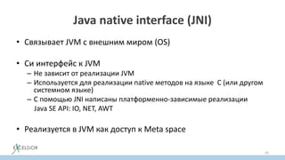Java native interface (JNI)
• Связывает JVM c внешним миром (OS)
• Си интерфейс к JVM
– Не зависит от реализации JVM
– Используется для реализации native методов на языке С (или другом
системном языке)
– С помощью JNI написаны платформенно-зависимые реализации
Java SE API: IO, NET, AWT
• Реализуется в JVM как доступ к Meta space
43
 