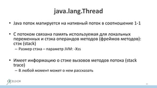 java.lang.Thread
• Java поток мапируется на нативный поток в соотношение 1-1
• С потоком связана память используемая для локальных
переменных и стэка операндов методов (фреймов методов):
стэк (stack)
– Размер стэка – параметр JVM: -Xss
• Имеет информацию о стэке вызовов методов потока (stack
trace)
– В любой момент может о нем рассказать
45
 