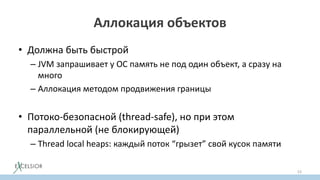 Аллокация объектов
• Должна быть быстрой
– JVM запрашивает у OC память не под один объект, а сразу на
много
– Аллокация методом продвижения границы
• Потоко-безопасной (thread-safe), но при этом
параллельной (не блокирующей)
– Thread local heaps: каждый поток “грызет” свой кусок памяти
53
 
