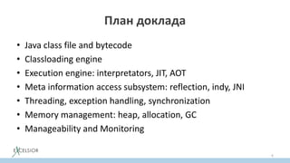 План доклада
• Java class file and bytecode
• Classloading engine
• Execution engine: interpretators, JIT, AOT
• Meta information access subsystem: reflection, indy, JNI
• Threading, exception handling, synchronization
• Memory management: heap, allocation, GC
• Manageability and Monitoring
6
 