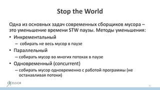 Stop the World
Одна из основных задач современных сборщиков мусора –
это уменьшение времени STW паузы. Методы уменьшения:
• Инкрементальный
– собирать не весь мусор в паузе
• Параллельный
– собирать мусор во многих потоках в паузе
• Одновременный (concurrent)
– собирать мусор одновременно с работой программы (не
останавливая потоки)
72
 