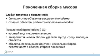 Поколенная сборка мусора
Слабая гипотеза о поколениях:
• большинство объектов умирает молодыми
• старые объекты редко ссылаются на молодые
Поколенный (generational) GC:
• частный вид инкрементального
• во время т.н. малых сборок удаляем мусор среди молодых
объектов
• объекты, пережившие одну или несколько сборок,
перемещаем в область старого поколения
73
 