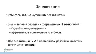 Заключение
• JVM сложная, но жутко интересная штука
• Java – золотая середина современных IT технологий:
– Подробно специфицирована
– Эффективность помноженная на гибкость
• Все реализации JVM в постоянном развитии на острие
науки и технологий
79
 