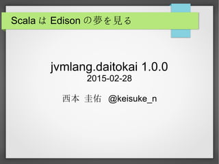 Scala は Edison の夢を見る
jvmlang.daitokai 1.0.0
2015-02-28
西本 圭佑 @keisuke_n
 