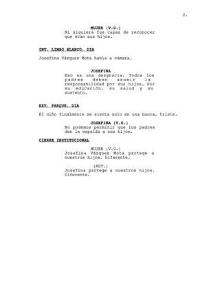 2.


                    MUJER (V.O.)
          Ni siquiera fue capaz de reconocer
          que eran sus hijos.


INT. LIMBO BLANCO. DIA

Josefina Vázquez Mota habla a cámara.


                    JOSEFINA
          Eso es una desgracia. Todos los
          padres     deben    asumir    la
          responsabilidad por sus hijos… Por
          su educación, su salud y su
          sustento.


EXT. PARQUE. DIA

El niño finalmente se sienta solo en una banca, triste.

                    JOSEFINA (V.O.)
          No podemos permitir que los padres
          den la espalda a sus hijos.

CIERRE INSTITUCIONAL

                    MUJER (V.O.)
          Josefina Vázquez Mota protege a
          nuestros hijos. Diferente.

                     (ALT.)
          Josefina protege a nuestros hijos.
          Diferente.
 