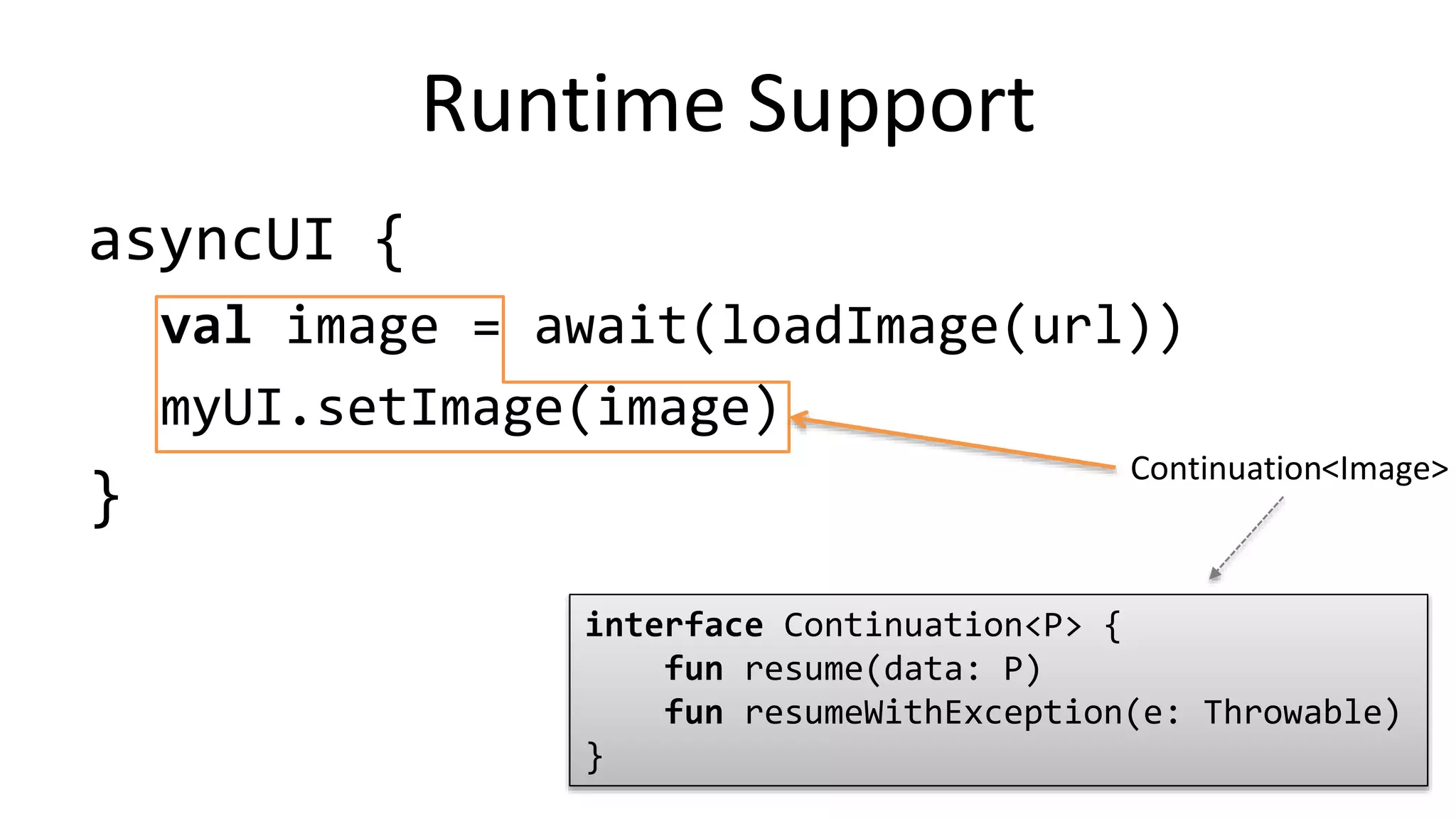 asyncUI	
  {	
  
val	
  image	
  =	
  loadImageAsync(url)	
  
myUI.setImage(image)	
  
}	
  
Flexibility	
  
Asynchronous	
  
opera%on	
  
Con%nua%on	
  
interface	
  Continuation<P>	
  {	
  
	
  	
  	
  	
  fun	
  resume(data:	
  P)	
  
	
  	
  	
  	
  fun	
  resumeWithException(e:	
  Throwable)	
  
}	
  
<Image>	
  
Library	
  Func%on	
  
(corou%ne	
  builder)	
  
 