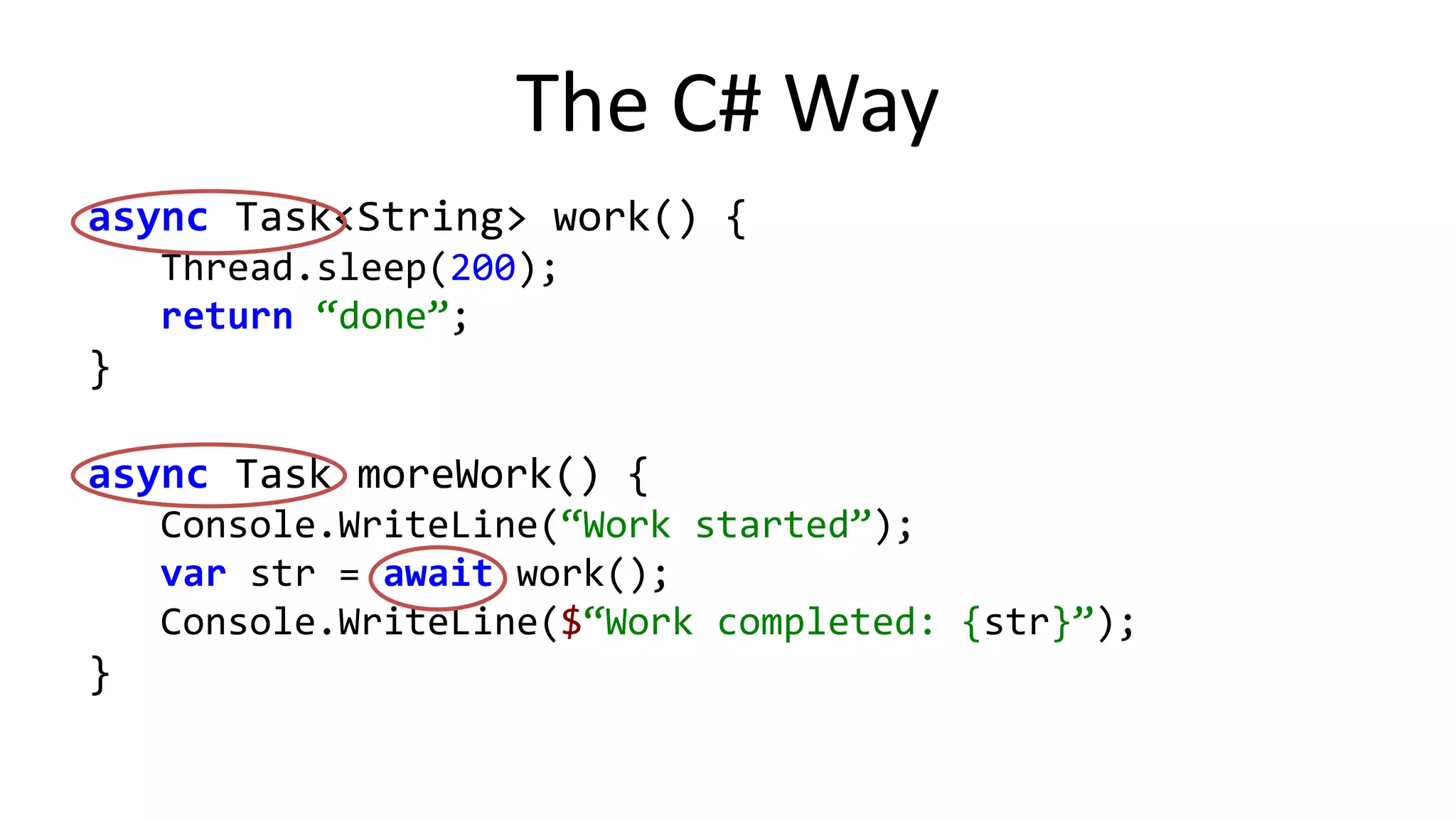 Flavors	
  of	
  Corou%nes	
  
Stackless	
   Stackful	
  
Language	
  restric;ons	
   Use	
  in	
  special	
  contexts	
  L	
   Use	
  anywhere	
  J	
  
Implemented	
  in	
   C#,	
  Scala,	
  Kotlin,	
  …	
   Quasar,	
  Javaﬂow,	
  …	
  
Code	
  transforma;on	
   Local	
  (compiler	
  magic)	
  J	
   All	
  over	
  the	
  place	
  L	
  
Run;me	
  support	
   Lidle	
  J	
   Substan%al	
  L	
  
 