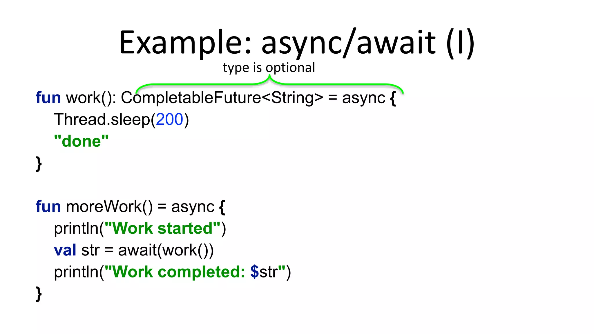 The	
  C#	
  Way	
  
async	
  Task<String>	
  work()	
  {	
  
Thread.sleep(200);	
  
return	
  “done”;	
  
}	
  
	
  
async	
  Task	
  moreWork()	
  {	
  
Console.WriteLine(“Work	
  started”);	
  
var	
  str	
  =	
  await	
  work();	
  
Console.WriteLine($“Work	
  completed:	
  {str}”);	
  
}	
  
 