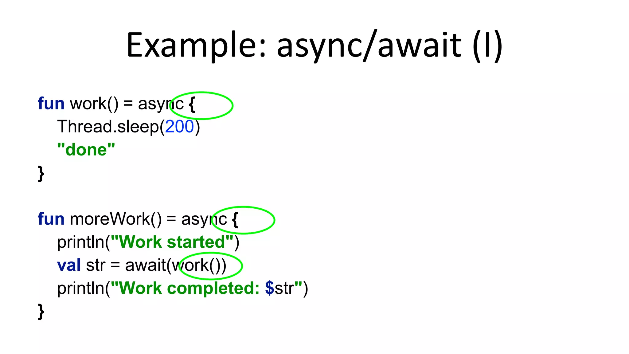 Example:	
  async/await	
  (I)	
  
fun work(): CompletableFuture<String> = async {!
Thread.sleep(200)!
"done"!
}!
!
fun moreWork() = async {!
println("Work started")!
val str = await(work())!
println("Work completed: $str")!
}	
  
type	
  is	
  op%onal	
  
 