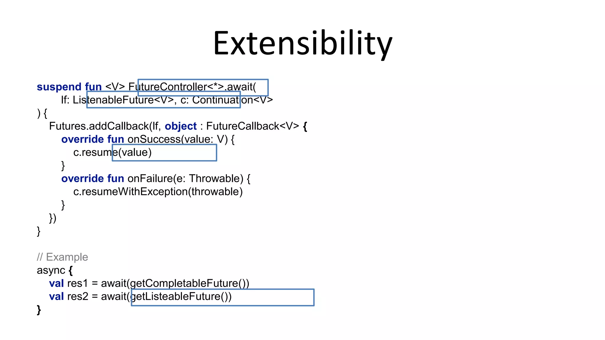 Controller	
  
@AllowSuspendExtensions!
class FutureController<T> {!
internal val future = CompletableFuture<T>()!
!
suspend fun <V> await(f: CompletableFuture<V>, c: Continuation<V>) {!
f.whenComplete { value, throwable ->!
if (throwable == null)!
c.resume(value)!
else!
c.resumeWithException(throwable)!
}!
}!
!
operator fun handleResult(value: T, c: Continuation<Nothing>) {!
future.complete(value)!
}!
!
operator fun handleException(t: Throwable, c: Continuation<Nothing>) {!
future.completeExceptionally(t)!
}!
}!
fun work() = async {!
Thread.sleep(200)!
"done"!
}!
 