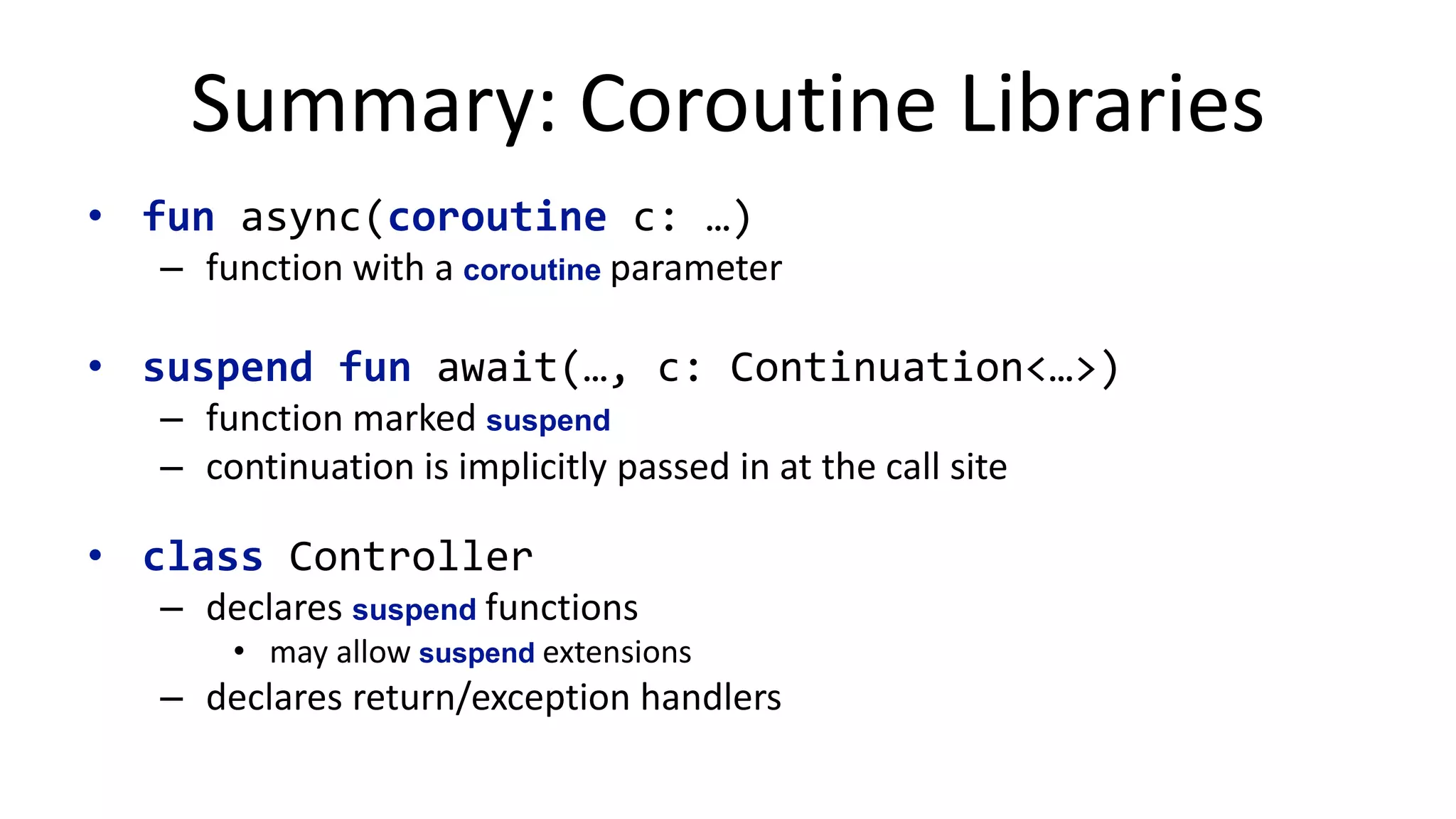 Extensibility	
  
suspend fun <V> FutureController<*>.await(!
lf: ListenableFuture<V>, c: Continuation<V>!
) {!
Futures.addCallback(lf, object : FutureCallback<V> { !
override fun onSuccess(value: V) {!
c.resume(value)!
}!
override fun onFailure(e: Throwable) {!
c.resumeWithException(throwable)!
}!
})!
}!
!
// Example!
async {!
val res1 = await(getCompletableFuture()) !
val res2 = await(getListeableFuture())!
}!
 