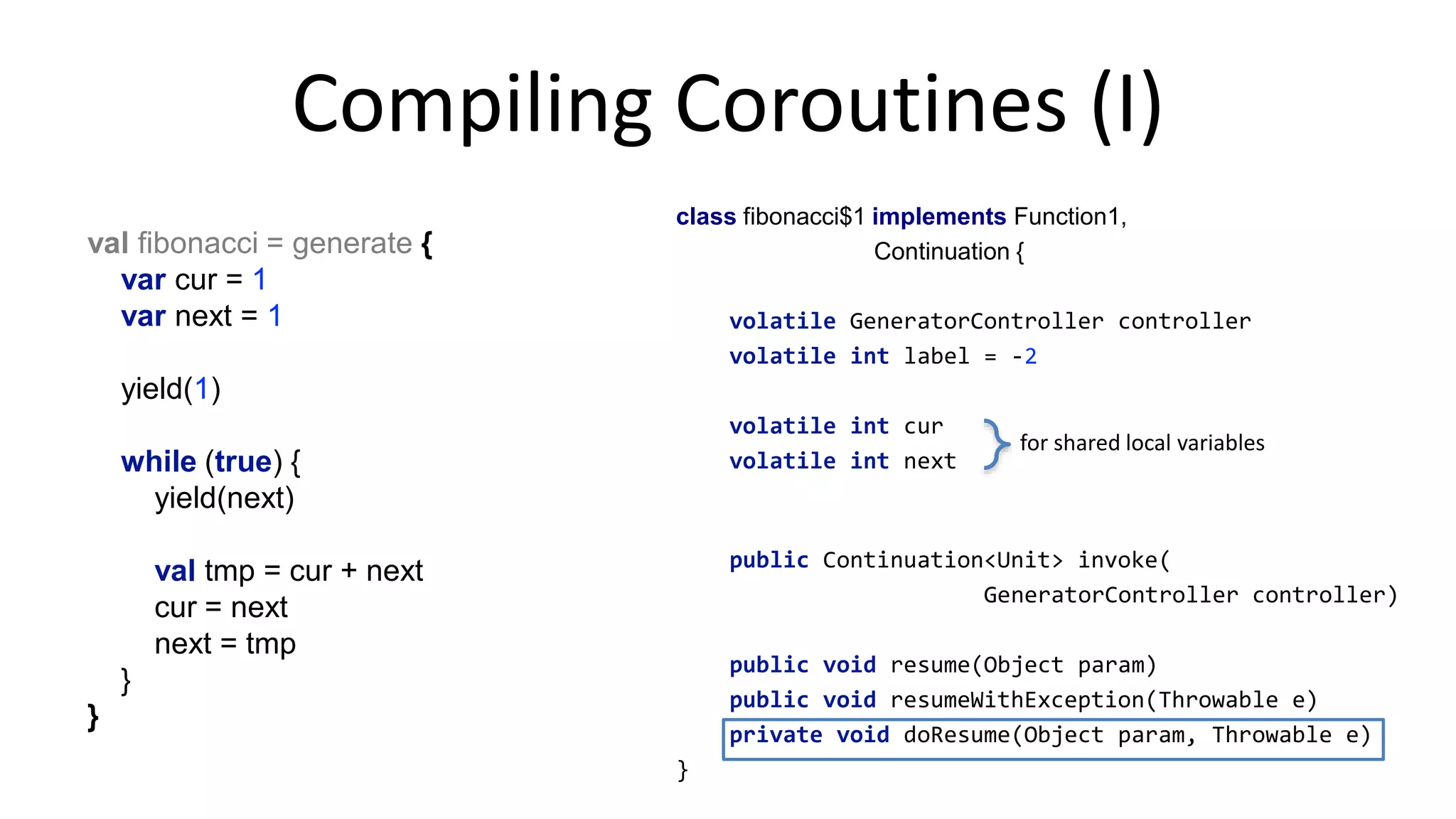fun <T> generate(!
coroutine c: GeneratorController<T>.() -> Continuation<Unit>!
): Sequence<T> =!
object : Sequence<T> {!
override fun iterator(): Iterator<T> {!
val iterator = GeneratorController<T>()!
iterator.setNextStep(c(iterator))!
return iterator!
}!
}!
!
class GeneratorController<T> : AbstractIterator<T>() {!
...!
suspend fun yield(value: T, c: Continuation<Unit>) {!
setNext(value)!
setNextStep(c)!
}!
...!
}	
  
 