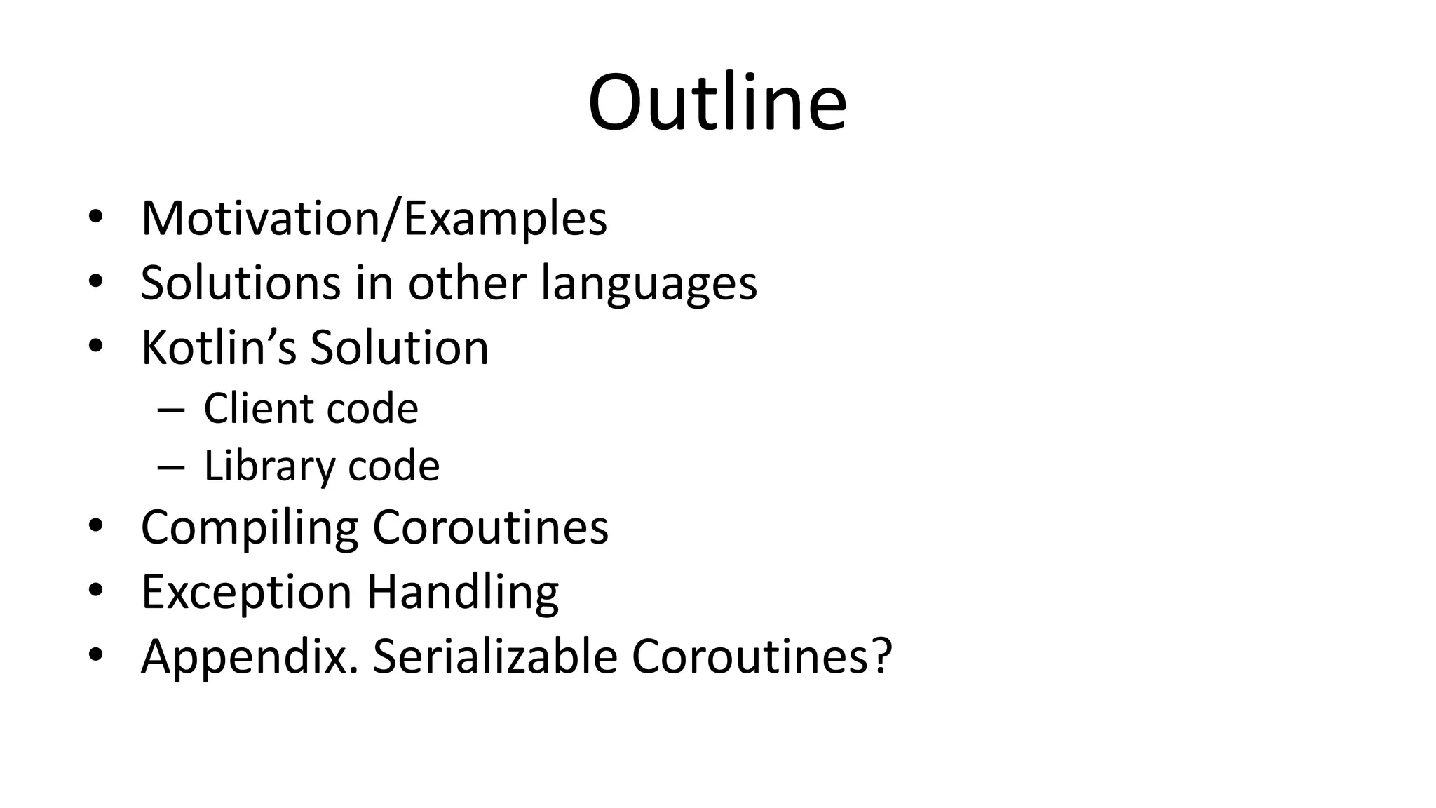 Outline	
  
•  Mo%va%on/Examples	
  
•  Solu%ons	
  in	
  other	
  languages	
  
•  Kotlin’s	
  Solu%on	
  
–  Client	
  code	
  
–  Library	
  code	
  
•  Compiling	
  Corou%nes	
  
•  Excep%on	
  Handling	
  
•  Appendix.	
  Serializable	
  Corou%nes?	
  
 